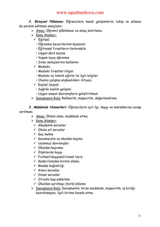 www.oguzhanhoca.com

      2. Bireysel Plânlama: Öğrencilere kendi gelişimlerini takip ve anlama
da yardım edilmesi amaçlanır.
         Amaç: Öğrenci plânlaması ve amaç belirleme.
         Konu Alanları:
          Eğitsel;
           • Öğrenme becerilerinin kazanımı
           • Eğitimsel fırsatların farkındalık
           • Uygun ders seçme
           • Yaşam boyu öğrenme
           • Sınav sonuçlarının kullanımı
          Mesleki;
           • Mesleki fırsatlar bilgisi
           • Mesleki ve teknik eğitim ile ilgili bilgiler
           • Olumlu çalışma alışkanlıkları ihtiyacı
          Kişisel Sosyal;
           • Sağlıklı benlik gelişimi
           • Uygun sosyal davranışların geliştirilmesi
         Danışmanın Rolü: Rehberlik, müşavirlik, değerlendirme.

      3. Müdahale Hizmetleri: Öğrencilerin acil ilgi, kaygı ve meraklarına cevap
verilmesi.
         Amaç: Önlem alma, müdahale etme.
         Konu Alanları:
            Akademik sorunlar
            Okula ait sorunlar
            Geç kalma
            Devamsızlık ve okuldan kaçma
            Uyumsuz davranışlar
            Okuldan kaçınma
            İlişkilerde kaygı
            Fiziksel/duygusal/cinsel taciz
            Keder/aileden birinin ölümü
            Madde bağımlılığı
            Ailevi sorunlar
            Cinsel sorunlar
            Stresle baş edebilme
            Okuldan ayrılmayı (terk) önleme
         Danışmanın Rolü: Danışmanlık, krize müdahale, müşavirlik, iş birliği-
            koordinasyon, ilgili birime havale etme.




                                                                              21
 