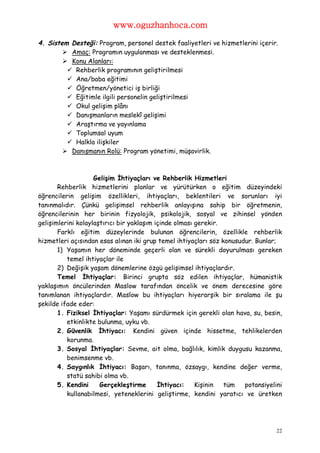 www.oguzhanhoca.com

4. Sistem Desteği: Program, personel destek faaliyetleri ve hizmetlerini içerir.
         Amaç: Programın uygulanması ve desteklenmesi.
         Konu Alanları:
          Rehberlik programının geliştirilmesi
          Ana/baba eğitimi
          Öğretmen/yönetici iş birliği
          Eğitimle ilgili personelin geliştirilmesi
          Okul gelişim plânı
          Danışmanların meslekî gelişimi
          Araştırma ve yayınlama
          Toplumsal uyum
          Halkla ilişkiler
         Danışmanın Rolü: Program yönetimi, müşavirlik.



                    Gelişim İhtiyaçları ve Rehberlik Hizmetleri
       Rehberlik hizmetlerini planlar ve yürütürken o eğitim düzeyindeki
öğrencilerin gelişim özellikleri, ihtiyaçları, beklentileri ve sorunları iyi
tanınmalıdır. Çünkü gelişimsel rehberlik anlayışına sahip bir öğretmenin,
öğrencilerinin her birinin fizyolojik, psikolojik, sosyal ve zihinsel yönden
gelişimlerini kolaylaştırıcı bir yaklaşım içinde olması gerekir.
       Farklı eğitim düzeylerinde bulunan öğrencilerin, özellikle rehberlik
hizmetleri açısından esas alınan iki grup temel ihtiyaçları söz konusudur. Bunlar;
       1) Yaşamın her döneminde geçerli olan ve sürekli doyurulması gereken
          temel ihtiyaçlar ile
       2) Değişik yaşam dönemlerine özgü gelişimsel ihtiyaçlardır.
       Temel İhtiyaçlar: Birinci grupta söz edilen ihtiyaçlar, hümanistik
yaklaşımın öncülerinden Maslow tarafından öncelik ve önem derecesine göre
tanımlanan ihtiyaçlardır. Maslow bu ihtiyaçları hiyerarşik bir sıralama ile şu
şekilde ifade eder:
       1. Fiziksel İhtiyaçlar: Yaşamı sürdürmek için gerekli olan hava, su, besin,
          etkinlikte bulunma, uyku vb.
       2. Güvenlik İhtiyacı: Kendini güven içinde hissetme, tehlikelerden
          korunma.
       3. Sosyal İhtiyaçlar: Sevme, ait olma, bağlılık, kimlik duygusu kazanma,
          benimsenme vb.
       4. Saygınlık İhtiyacı: Başarı, tanınma, özsaygı, kendine değer verme,
          statü sahibi olma vb.
       5. Kendini     Gerçekleştirme       İhtiyacı:    Kişinin  tüm   potansiyelini
          kullanabilmesi, yeteneklerini geliştirme, kendini yaratıcı ve üretken




                                                                                  22
 