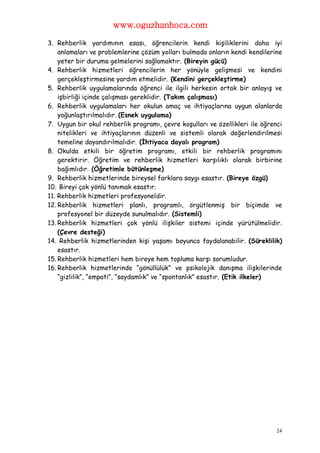 www.oguzhanhoca.com

3. Rehberlik yardımının esası, öğrencilerin kendi kişiliklerini daha iyi
    anlamaları ve problemlerine çözüm yolları bulmada onların kendi kendilerine
    yeter bir duruma gelmelerini sağlamaktır. (Bireyin gücü)
4. Rehberlik hizmetleri öğrencilerin her yönüyle gelişmesi ve kendini
    gerçekleştirmesine yardım etmelidir. (Kendini gerçekleştirme)
5. Rehberlik uygulamalarında öğrenci ile ilgili herkesin ortak bir anlayış ve
    işbirliği içinde çalışması gereklidir. (Takım çalışması)
6. Rehberlik uygulamaları her okulun amaç ve ihtiyaçlarına uygun alanlarda
    yoğunlaştırılmalıdır. (Esnek uygulama)
7. Uygun bir okul rehberlik programı, çevre koşulları ve özellikleri ile öğrenci
    nitelikleri ve ihtiyaçlarının düzenli ve sistemli olarak değerlendirilmesi
    temeline dayandırılmalıdır. (İhtiyaca dayalı program)
8. Okulda etkili bir öğretim programı, etkili bir rehberlik programını
    gerektirir. Öğretim ve rehberlik hizmetleri karşılıklı olarak birbirine
    bağımlıdır. (Öğretimle bütünleşme)
9. Rehberlik hizmetlerinde bireysel farklara saygı esastır. (Bireye özgü)
10. Bireyi çok yönlü tanımak esastır.
11. Rehberlik hizmetleri profesyoneldir.
12. Rehberlik hizmetleri planlı, programlı, örgütlenmiş bir biçimde ve
    profesyonel bir düzeyde sunulmalıdır. (Sistemli)
13. Rehberlik hizmetleri çok yönlü ilişkiler sistemi içinde yürütülmelidir.
    (Çevre desteği)
14. Rehberlik hizmetlerinden kişi yaşamı boyunca faydalanabilir. (Süreklilik)
    esastır.
15. Rehberlik hizmetleri hem bireye hem topluma karşı sorumludur.
16. Rehberlik hizmetlerinde “gönüllülük” ve psikolojik danışma ilişkilerinde
    “gizlilik”, “empati”, “saydamlık” ve “spontanlık” esastır. (Etik ilkeler)




                                                                              24
 