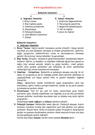 www.oguzhanhoca.com

                             Rehberlik Hizmetleri


         A. Doğrudan Hizmetler                   B. Dolaylı Hizmetler
           1. Bireyi tanıma                        1. Araştırma-Değerlendirme
           2. Bilgi toplama yayma                  2. Plan program geliştirme
           3. Yöneltme yerleştirme                 3. Müşavirlik (konsültasyon)
           4. Oryantasyon                          4. Veli ile ilişkiler
           5. Psikolojik Danışma                   5. Çevre ile ilişkiler
           6. Sevk (Refere hizmetleri)
           7. İzleme

     Rehberlik Hizmetleri:
     A. Doğrudan Hizmetler
1.   Bireyi Tanıma: Kişinin kendini tanımasına yardım etmektir. Kişiye kendini
     tanıtmak için onun bedensel, devimsel ve bilişsel yeteneklerinin, ilgilerinin,
     değer yargılarının, beklentilerinin, tutum ve davranışlarının tanınması
     gerekir. Bu da bireyi tanıma teknikleri ile gerçekleşir.
2.   Bilgi Verme: Bireyleri, kendilerini geliştirebilecekleri olanaklardan haberli
     kılmaktır. Eğitim, iş olanakları ve meslekler hakkında öğrencilere güncel ve
     doğru bilgi vermek yanında, disiplin ve görgü kuralları, cinsel gelişim,
     verimli ders çalışma yöntemleri gibi konularda da onları aydınlatmak
     rehberliğin bilgi verme hizmetlerinin konusudur.
3.   Yöneltme – Yerleştirme: Rehberlik ve psikolojik danışma aracılığı ile bir
     okula, bir programa ya da bir mesleğe girmek üzere kararlar alabilmesi ve
     uygulayabilmesi için kişiye yardım etme ve gerekli olanakları sağlama
     hizmetidir.
     Amacı, öğrencilerin okulda niteliklerine uygun programlara, ders dışı
     etkinliklere, eğitici kollara yerleştirilmelerine, sürekli ya da yarım zamanlı
     iş bulmalarına yardımcı olmak.
4.   Oryantasyon: Yeni bir işe, yeni bir okula, üniversiteye giren kişinin
     çevresine, işine, okuluna alışabilmesi için başladığı iş ya da okul çevresinde
     bulunan yetkililer tarafından hazırlanan özel ve oldukça kısa süreli eğitim
     programıdır.
     Oryantasyon uyum sağlayıcı ve önleyici işlevlere sahiptir.
5.   Psikolojik Danışma: Rehberliğin temel işlevidir. Psikolojik danışma, kişinin
     savunucu tutumunu bırakıp yeni yaşantılara açık hale gelmesi için yapılan
     yardımdır. Bireyin karar verme ve problem çözme ihtiyaçlarını karşılayarak
     gelişim ve uyumunu sürdürmesine yardımcı olmak amacıyla bireyle yüz yüze
     kurulan psikolojik yardım ilişkisidir.
     Yardım alan kişiye danışan, yardım veren uzmana danışman denir.




                                                                                  26
 