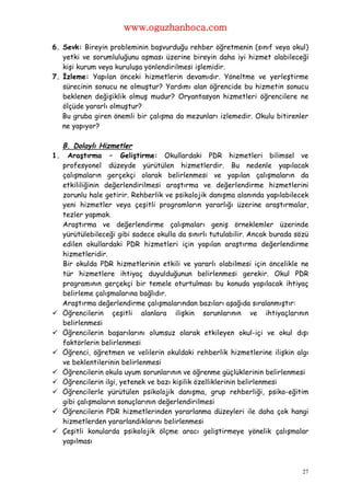 www.oguzhanhoca.com

6. Sevk: Bireyin probleminin başvurduğu rehber öğretmenin (sınıf veya okul)
   yetki ve sorumluluğunu aşması üzerine bireyin daha iyi hizmet alabileceği
   kişi kurum veya kuruluşa yönlendirilmesi işlemidir.
7. İzleme: Yapılan önceki hizmetlerin devamıdır. Yöneltme ve yerleştirme
   sürecinin sonucu ne olmuştur? Yardımı alan öğrencide bu hizmetin sonucu
   beklenen değişiklik olmuş mudur? Oryantasyon hizmetleri öğrencilere ne
   ölçüde yararlı olmuştur?
   Bu gruba giren önemli bir çalışma da mezunları izlemedir. Okulu bitirenler
   ne yapıyor?

     B. Dolaylı Hizmetler
1.    Araştırma – Geliştirme: Okullardaki PDR hizmetleri bilimsel ve
     profesyonel düzeyde yürütülen hizmetlerdir. Bu nedenle yapılacak
     çalışmaların gerçekçi olarak belirlenmesi ve yapılan çalışmaların da
     etkililiğinin değerlendirilmesi araştırma ve değerlendirme hizmetlerini
     zorunlu hale getirir. Rehberlik ve psikolojik danışma alanında yapılabilecek
     yeni hizmetler veya çeşitli programların yararlığı üzerine araştırmalar,
     tezler yapmak.
     Araştırma ve değerlendirme çalışmaları geniş örneklemler üzerinde
     yürütülebileceği gibi sadece okulla da sınırlı tutulabilir. Ancak burada sözü
     edilen okullardaki PDR hizmetleri için yapılan araştırma değerlendirme
     hizmetleridir.
     Bir okulda PDR hizmetlerinin etkili ve yararlı olabilmesi için öncelikle ne
     tür hizmetlere ihtiyaç duyulduğunun belirlenmesi gerekir. Okul PDR
     programının gerçekçi bir temele oturtulması bu konuda yapılacak ihtiyaç
     belirleme çalışmalarına bağlıdır.
     Araştırma değerlendirme çalışmalarından bazıları aşağıda sıralanmıştır:
    Öğrencilerin çeşitli alanlara ilişkin sorunlarının ve ihtiyaçlarının
     belirlenmesi
    Öğrencilerin başarılarını olumsuz olarak etkileyen okul-içi ve okul dışı
     faktörlerin belirlenmesi
    Öğrenci, öğretmen ve velilerin okuldaki rehberlik hizmetlerine ilişkin algı
     ve beklentilerinin belirlenmesi
    Öğrencilerin okula uyum sorunlarının ve öğrenme güçlüklerinin belirlenmesi
    Öğrencilerin ilgi, yetenek ve bazı kişilik özelliklerinin belirlenmesi
    Öğrencilerle yürütülen psikolojik danışma, grup rehberliği, psiko-eğitim
     gibi çalışmaların sonuçlarının değerlendirilmesi
    Öğrencilerin PDR hizmetlerinden yararlanma düzeyleri ile daha çok hangi
     hizmetlerden yararlandıklarını belirlenmesi
    Çeşitli konularda psikolojik ölçme aracı geliştirmeye yönelik çalışmalar
     yapılması



                                                                                27
 