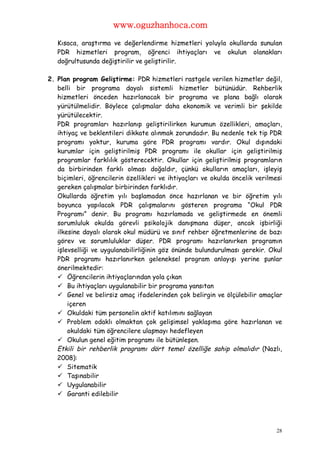 www.oguzhanhoca.com

   Kısaca, araştırma ve değerlendirme hizmetleri yoluyla okullarda sunulan
   PDR hizmetleri program, öğrenci ihtiyaçları ve okulun olanakları
   doğrultusunda değiştirilir ve geliştirilir.

2. Plan program Geliştirme: PDR hizmetleri rastgele verilen hizmetler değil,
   belli bir programa dayalı sistemli hizmetler bütünüdür. Rehberlik
   hizmetleri önceden hazırlanacak bir programa ve plana bağlı olarak
   yürütülmelidir. Böylece çalışmalar daha ekonomik ve verimli bir şekilde
   yürütülecektir.
   PDR programları hazırlanıp geliştirilirken kurumun özellikleri, amaçları,
   ihtiyaç ve beklentileri dikkate alınmak zorundadır. Bu nedenle tek tip PDR
   programı yoktur, kuruma göre PDR programı vardır. Okul dışındaki
   kurumlar için geliştirilmiş PDR programı ile okullar için geliştirilmiş
   programlar farklılık gösterecektir. Okullar için geliştirilmiş programların
   da birbirinden farklı olması doğaldır, çünkü okulların amaçları, işleyiş
   biçimleri, öğrencilerin özellikleri ve ihtiyaçları ve okulda öncelik verilmesi
   gereken çalışmalar birbirinden farklıdır.
   Okullarda öğretim yılı başlamadan önce hazırlanan ve bir öğretim yılı
   boyunca yapılacak PDR çalışmalarını gösteren programa “Okul PDR
   Programı” denir. Bu programı hazırlamada ve geliştirmede en önemli
   sorumluluk okulda görevli psikolojik danışmana düşer, ancak işbirliği
   ilkesine dayalı olarak okul müdürü ve sınıf rehber öğretmenlerine de bazı
   görev ve sorumluluklar düşer. PDR programı hazırlanırken programın
   işlevselliği ve uygulanabilirliğinin göz önünde bulundurulması gerekir. Okul
   PDR programı hazırlanırken geleneksel program anlayışı yerine şunlar
   önerilmektedir:
    Öğrencilerin ihtiyaçlarından yola çıkan
    Bu ihtiyaçları uygulanabilir bir programa yansıtan
    Genel ve belirsiz amaç ifadelerinden çok belirgin ve ölçülebilir amaçlar
       içeren
    Okuldaki tüm personelin aktif katılımını sağlayan
    Problem odaklı olmaktan çok gelişimsel yaklaşıma göre hazırlanan ve
       okuldaki tüm öğrencilere ulaşmayı hedefleyen
    Okulun genel eğitim programı ile bütünleşen.
   Etkili bir rehberlik programı dört temel özelliğe sahip olmalıdır (Nazlı,
   2008):
    Sitematik
    Taşınabilir
    Uygulanabilir
    Garanti edilebilir




                                                                               28
 