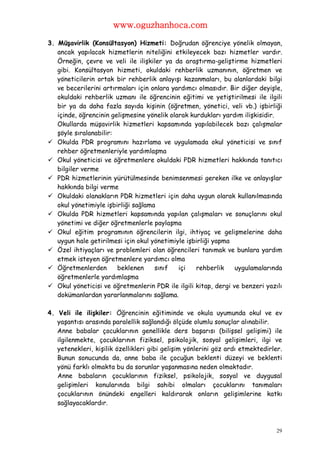 www.oguzhanhoca.com

3. Müşavirlik (Konsültasyon) Hizmeti: Doğrudan öğrenciye yönelik olmayan,
   ancak yapılacak hizmetlerin niteliğini etkileyecek bazı hizmetler vardır.
   Örneğin, çevre ve veli ile ilişkiler ya da araştırma-geliştirme hizmetleri
   gibi. Konsültasyon hizmeti, okuldaki rehberlik uzmanının, öğretmen ve
   yöneticilerin ortak bir rehberlik anlayışı kazanmaları, bu alanlardaki bilgi
   ve becerilerini artırmaları için onlara yardımcı olmasıdır. Bir diğer deyişle,
   okuldaki rehberlik uzmanı ile öğrencinin eğitimi ve yetiştirilmesi ile ilgili
   bir ya da daha fazla sayıda kişinin (öğretmen, yönetici, veli vb.) işbirliği
   içinde, öğrencinin gelişmesine yönelik olarak kurdukları yardım ilişkisidir.
   Okullarda müşavirlik hizmetleri kapsamında yapılabilecek bazı çalışmalar
   şöyle sıralanabilir:
 Okulda PDR programını hazırlama ve uygulamada okul yöneticisi ve sınıf
   rehber öğretmenleriyle yardımlaşma
 Okul yöneticisi ve öğretmenlere okuldaki PDR hizmetleri hakkında tanıtıcı
   bilgiler verme
 PDR hizmetlerinin yürütülmesinde benimsenmesi gereken ilke ve anlayışlar
   hakkında bilgi verme
 Okuldaki olanakların PDR hizmetleri için daha uygun olarak kullanılmasında
   okul yönetimiyle işbirliği sağlama
 Okulda PDR hizmetleri kapsamında yapılan çalışmaları ve sonuçlarını okul
   yönetimi ve diğer öğretmenlerle paylaşma
 Okul eğitim programının öğrencilerin ilgi, ihtiyaç ve gelişmelerine daha
   uygun hale getirilmesi için okul yönetimiyle işbirliği yapma
 Özel ihtiyaçları ve problemleri olan öğrencileri tanımak ve bunlara yardım
   etmek isteyen öğretmenlere yardımcı olma
 Öğretmenlerden        beklenen     sınıf   içi   rehberlik    uygulamalarında
   öğretmenlerle yardımlaşma
 Okul yöneticisi ve öğretmenlerin PDR ile ilgili kitap, dergi ve benzeri yazılı
   dokümanlardan yararlanmalarını sağlama.

4. Veli ile ilişkiler: Öğrencinin eğitiminde ve okula uyumunda okul ve ev
   yaşantısı arasında paralellik sağlandığı ölçüde olumlu sonuçlar alınabilir.
   Anne babalar çocuklarının genellikle ders başarısı (bilişsel gelişimi) ile
   ilgilenmekte, çocuklarının fiziksel, psikolojik, sosyal gelişimleri, ilgi ve
   yetenekleri, kişilik özellikleri gibi gelişim yönlerini göz ardı etmektedirler.
   Bunun sonucunda da, anne baba ile çocuğun beklenti düzeyi ve beklenti
   yönü farklı olmakta bu da sorunlar yaşanmasına neden olmaktadır.
   Anne babaların çocuklarının fiziksel, psikolojik, sosyal ve duygusal
   gelişimleri konularında bilgi sahibi olmaları çocuklarını tanımaları
   çocuklarının önündeki engelleri kaldırarak onların gelişimlerine katkı
   sağlayacaklardır.



                                                                                29
 