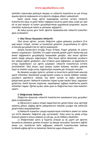 www.oguzhanhoca.com

özellikleri bakımından psikolojik danışma ve rehberlik hizmetlerin en çok ihtiyaç
duyulan öğretim kademesinin orta öğretim olduğuna dikkati çekmektedir.
       Genel olarak hangi eğitim basamağında verilirse verilsin rehberlik
hizmetlerinin amaç ve genel ilkeleri değişmez ancak bu genel amaç içinde yer alan
alt ve özel amaçlar ve bunları gerçekleştirmede uygulanacak programlar, seçilen
etkinlikler kullanılacak teknik ve yöntemler değişebilir.
       Bu bakış açısına göre farklı öğretim basamaklarında rehberlik hizmetleri
şöyle sıralanabilir.

       1-Okul Öncesi Basamakta Rehberlik:
       Okul öncesi eğitimi, zorunlu ilköğretim çağına gelmemiş çocukların (3-6
yaş) sosyal, bilişsel, zihinsel ve hareketsel gelişimini, programlanmış bir eğitim
ortamında gerçekleştirilen bir eğitim kademesidir.
       Gelişim kuramcıların birçoğu Freud, Erikson, Piaget gelişimde ilk yılların
önemini vurgulamıştır. Özellikle 3–6 yaşlar arasında gelişim çeşitli alanlarında çok
önemli değişmelerin gerçekleştiği konusundaki görüşler, okul öncesi eğitimin
önemli olduğu anlayışını doğurmuştur. Okul öncesi eğitim döneminde çocukların
her yönüyle sağlıklı gelişmeleri, okul ortamına uyum sağlamaları ve kapasitelerini
ortaya koyabilmeleri için eğitim çalışmaları rehberlik hizmetleriyle birlikte
yürütülmelidir. Okul öncesi, oyun oynama, bedeni kullanma, merakını giderme
hayal ve istekleri açığa vurma, bağımsızlığını kazanma gibi ihtiyaçları karşılar.
       Bu dönemde çocuğun ilgilerini, yetenek ve becerilerini geliştirmek amacıyla
çeşitli etkinlikler düzenlemek çocuğa kendini sınama ve tanıma imkânları sunmak,
çocukların yaptıklarını izlemek, ona dönüt vermek ve doğru davranışları
pekiştirmek gerekir. Rehberlik hizmetleri kişisel açıdan kendini kabul, özgüvenini
geliştirme, benlik kavramı oluşturma, sosyalleşmeyi sağlama hedeflerine yönelik
etkinlikleri kapsar. Eğitsel açıdan, okula uyum ve ilköğretime hazır olma hedefleri
esastır.

       2-İlköğretimde Rehberlik
       İlköğretim düzeyinde rehberlik hizmetlerinin sunulmasının bazı gerçekleri
şöyle sıralanmaktadır.
       a) Öğrencilerin sadece bilişsel kapasitelerinin geliştirilmesi onun eğitildiği
anlamına gelmez. Çağdaş eğitim yaklaşımlarının tümünde çocuğun tüm yönleriyle
geliştirilmesi amaçlanmaktadır.
       b) Rehberlik hizmetleri yoluyla kazandırılacak niteliklerin önemli bir bölüm
için kritik dönemler ilköğretim çağı içerisindedir. Daha sonra bu yönde ortaya
konacak çabaların sonucu ulaşması ya çok güç, ya da imkânsız olmaktadır.
       c) İlköğretimden sonra iş hayatına atılacak ya da çeşitli üst öğretim
kurumlarına yönelmesi gereken bireyleri bu konuda verecekleri kararların sağlıklı
olması için, kendilerine katkı sağlayama rehberlik hizmetlerinden mahrum
bırakmak çağdaş eğitim ve demokrasi ilkelerine uygun olmayacaktır.

                                                                                   33
 