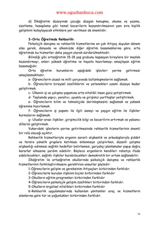 www.oguzhanhoca.com

       d) İlköğretim düzeyinde çocuğa düzgün konuşma, okuma ve yazma,
özetleme, hesaplama gibi temel becerilerin kazandırılmasının yanı sıra kişilik
gelişimini kolaylayacak etkinlere yer verilmesi de önemlidir.

       3-Orta Öğretimde Rehberlik:
       Psikolojik danışma ve rehberlik hizmetlerine en çok ihtiyaç duyulan dönem
olsa gerek, dünyada ve ülkemizde diğer öğretim basamaklarına göre, orta
öğretimde bu hizmetler daha yaygın olarak sürdürülmektedir.
       Bilindiği gibi ortaöğretim 15-18 yaş grubunu kapsayan bireylere bir meslek
kazandırmayı, onları yüksek öğretime ve hayata hazırlamayı amaçlayan eğitim
basamağıdır.
       Orta öğretim kurumlarını aşağıdaki işlevleri yerine getirmesi
amaçlanmaktadır.
       a- Öğrencilerin ulusal ve milli çerçevede bütünleşmelerini sağlamak.
       b- Öğrencilerin bireysel özelliklerini ve yetenekleri azami düzeye kadar
geliştirmek.
       c- Ülkenin iş ve çalışma yaşamına orta nitelikli insan gücü yetiştirmek.
       d- Toplumda yapıcı, yaratıcı, uyumlu ve girişimci yurttaşlar yetiştirmek.
       e- Öğrencilerin bilim ve teknolojide derinleşmesini sağlamak ve yüksek
öğrenime hazırlamak.
       f- Öğrencilerin iş yaşamı ile ilgili sanayi ve yaygın eğitim ile ilişkiler
kurmalarını sağlamak.
       g- Uluslar arası ilişkiler, girişimcilik bilgi ve becerilirin artırmak ve yabancı
dillerini geliştirmek.
       Yukarıdaki işlevlerin yerine getirilmesinde rehberlik hizmetlerinin önemli
bir rolü olacağı açıktır.
       Rehberlik hizmetleriyle ergenin zararlı alışkanlık ve arkadaşlarıyla şiddet
ve teröre yönelik gruplara katılması önlenmeye çalışılırken, düzenli çalışma
alışkanlığı edinmesi sağlıklı hedefler belirlemesi, gerçekçi planlamalar yapıp doğru
kararlar almasına yardım edebilir. Böylece ergenlerin kendileri rahatça ifade
edebilecekleri, sağlıklı ilişkiler kurabilecekleri demokratik bir ortam sağlanabilir.
       İlköğretim ile ortaöğretim okullarında psikolojik danışma ve rehberlik
hizmetlerinin farklılaştırılmasını gerektiren unsurlar şöyledir:
       1-Öğrencilerin gelişim ve gereksinim ihtiyaçları birbirinden farklıdır.
       2-Öğrencilerle kurulan ilişkinin biçimi birbirinden farklıdır
       3-Okulların eğitim programları birbirinden farklıdır
       4-Öğrencilerin psikolojik gelişim özellikleri birbirinden farklıdır.
       5-Okulların örgütsel nitelikleri birbirinden farklıdır
       6-Rehberlik uygulamalarında kullanılan yöntemler araç ve hizmetlerin
alanlarına göre tür ve yoğunlukları birbirinden farklıdır.




                                                                                     34
 