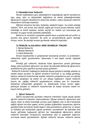 www.oguzhanhoca.com

        4-Yükseköğretimde Rehberlik:
        Önceki basamaklara göre yükseköğretim basamağında eğitim kurumlarının
yapı, amaç, işlev ve işleyişindeki değişiklere ek olarak yükseköğretimdeki
öğrencilerin ergenlik dönemlerinin sonlarında olmaları, onlara sunulacak rehberlik
hizmetlerini farklılaştırmaktadır.
        Öğrenim süresince barınma, beslenme, akademik başarı, kız-erkek arkadaş
ilişkileri, flört, aile kurma, mali destek, sağlık gibi birçok sorunu halletme, kişilik
bütünlüğü ve kimlik kazanma, kendini seçtiği bir meslek için hazırlaması gibi
sorunları en uygun tarzda çözmekle yükümlüdür.
        Bütün bu vb. sorunların çözümüne yönelik karar ve planlarında asıl yetkili ve
sorumlu olan gencin kendisidir. Bu yetki ve sorumluluklarda gencin desteğe
ihtiyacı vardır. Bu desteği vermesi gerekende rehberlik örgütüdür.

       C) PROBLEM ALANLARINA GÖRE REHBERLİK TÜRLERİ:
       1. Eğitsel Rehberlik
       2. Mesleki Rehberlik
       3. Kişilik Rehberliği
       Bireyin büyümesinde ve gelişmesinde karşılaştığı sorunları ve problemleri,
rehberlikle ilişkili gereksinimleri bakımından 3 ana başlık altında toplamak
olasıdır.
       Bilindiği gibi rehberlik, okullarda bütün öğrencilere yardım götürmeye
dönüp, yalnız problemli öğrencileri ele almaz. Bu bakımdan Rehberliği öğrencilerin
problemlerine göre çeşitlere ayırmak yoluna gidilmiştir.
 Rehberlik hizmetleri başlangıçta okullarda okuyan gençlerin mesleğe yönelme ve
meslek seçme sorunları ile eğitsel sorunların birbiriyle iç içe olduğu görülmüş;
böylece rehberlik hizmetlerinde mesleki rehberlik çalışmalarının yanı sıra eğitsel
rehberlik çalışmaları da önemli bir yer almaya başlamıştır. Kişisel rehberlik
boyutu ise, çağdaş rehberlik uygulamalarının oldukça yeni bir boyutudur.
Demokrasi anlayışındaki gelişmeler ve demokraside bireye verilen değer,
psikolojik danışma ve rehberlik hizmetlerinde de kişisel sorunları önemli bir
boyutu haline gelmiştir.

       1. Eğitsel Rehberlik:
       Eğitim kurumlarında yürütülen rehberlik etkinlikleri büyük ölçüde eğitsel
ağırlıklı rehberlik hizmetleri oluşturmaktadır. Eğitsel rehberlik; öğrencilere okul
seçme, okula ve okulun bulunduğu çevreye uyum sağlama, alan ve ders konusunda
sağlıklı eğitsel tercihler yapma, verimli çalışma alışkanlıkları kazandırma, öğretim
güçlüklerinden kurtularak okulda başarılı olma,yeteneklerini geliştirme ve zamanı
iyi kullanma gibi konulardaki yapılan yardımları içermektedir. Bu bakımdan okul
öncesi eğitimden başlayarak eğitimin her basamağında öğrencilerin eğitsel
rehberlik alanındaki ihtiyaçlarının karşılanması okul ve yaşamdaki başarısını
artırmada önemli görülmektedir. Eğitsel rehberlik kavramı rehberlik alanına

                                                                                     35
 
