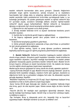 www.oguzhanhoca.com

mesleki rehberlik kavramından daha sonra girmiştir. Zamanla ilköğretimin
üstündeki örgün eğitim kurumlarının, aslında bireylere iş ve mesleklere
hazırlamakla ilgili olduğu daha iyi anlaşılmış; öğrencinin eğitsel problemleri ile
meslek seçiminde ilişkin problemlerinin birbirinden ayrılamayacak kadar iç içe
bulunduğu görülmüştür. Bu yüzden günümüzde mesleki ve eğitsel rehberlik diye
bir ayrımdan ziyade, sorunların bütünlüğü dikkate alınarak “eğitsel-mesleki
rehberlik” deyimi yaygın kullanılmaktadır. Eğitsel rehberlik ve Danışmanın
öğrenme ve öğrenimle ilgili olarak karşılaştığı problem alanları şöyledir:
    1. Öğrencinin bir okul seçmesi ve bu okula girmesi.
    2. Girdiği okuldaki kollardan birini ve seçmeli derslerden kendisine yararlı
olacakları seçmesi,
    3. Seçtiği okul ve derslerde gerekli başarıyı sağlayabilmesi,
    4. Bu başarıyı sağlamada gerekli ders çalışma teknik ve alışkanlıklarını
kazanması,
    5. Derslerde karşılaştığı güçlüklerin giderilmesi,
    6. Üstün yetenekli öğrencilerin zamanında ortaya çıkartılması ve yetenekleri
ile ilgili olarak gelişmelerinin sağlanması,
    7. Özel eğitime muhtaç, özürlü ve yavaş öğrenen çocukların zamanında
keşfedilip özürlerine uygun bir eğitim programına yöneltilmelerinin sağlanması.

     2. Mesleki Rehberlik: Rehberlik hizmetleri başlangıçta mesleki rehberlik
olarak ortaya çıkmıştır. Bireylerin çeşitli meslekleri tanımaları, kendi niteliklerine
uygun meslekleri seçmeleri, seçtikleri mesleğe hazırlanmaları ve mesleki yönden
gelişmeleri konusunda yapılan yardımlara mesleki rehberlik denir. Meslek tercihi
bireyin hayatını etkileyen en önemli kararlardan biridir. Bu nedenle söz konusu
tercihin sağlıklı olarak yapılması büyük önem taşımaktadır.
Meslek seçim sürecini gelişimsel bir süreç olarak ele alırsak, aşamaları şunlardır:
-Uyanış (Farkında Olma)(5-12 yaş): Meslek bilincinin oluştuğu dönemdir. Çocuk bu
dönemde farklı meslekler olduğunu, insanların farklı işler yaptığını, kendisinin ve
diğerlerinin farklı ilgi ve yetenekleri olduğunu fark eder. Bu dönemdeki seçimler
gerçeğe dayanmaz, hayalîdir.
-Meslekleri Keşfetme ve Araştırma (12-15 yaş): Soyut düşünmeye başlayan birey
mesleklerin ortak ve farklı yönlerini araştırmaya başlar.
-Karar Verme (15-18 yaş): Geleceğe dair idealleri ve meslekler hakkında bilgisi
olan birey, geçici de olsa seçimler yapar. Dönem sonuna doğru da kalıcı kararlar
verir.
-Hazırlık (18-23): Bir mesleğin nasıl yapıldığının öğrenildiği dönemdir. Birey
seçtiği mesleğe hazırlanmaya başlar. Gerekli bilgi ve becerileri edinmeye başlar,
iş imkânlarını araştırır.
-İşe Yerleşme: Birey iş dünyasında yerini alır, kazandığı bilgi ve becerileri
uygulamaya başlar. Mesleğini sürdürür ya da yeni iş imkânları arar.



                                                                                    36
 