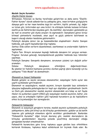 www.oguzhanhoca.com

Meslek Seçim Kuramları
Özellik-Faktör Kuramı
Williamson, Paterson ve Darley tarafından geliştirilen ve daha sonra “Özellik-
Faktör Kuramı” olarak adlandırılan bu yaklaşıma göre, insan birtakım gizilgüçlerle
dünyaya gelir ve her insan kendine özgü bir varlıktır, kişilik; yetenek, ilgi, değer
ve tutum gibi, birbirinden ayrı ama birbiri ile etkileşim halinde bulunan birtakım
özellik ya da faktörlerden meydana gelir. Bu özellikler, davranışları gözlemekle ya
da test ve envanter gibi ölçme araçları ile saptanabilir. Danışmanın görevi bireyi
bilimsel yöntemlerle incelemek, onun zayıf ve güçlü yönlerini belirlemek ve
başarılı olacağı alanları kendisine göstermektir.
Psikolojik danışma süreci ise şu basamaklardan oluşmaktadır: Analiz: Danışan
hakkında, çok çeşitli kaynaklardan bilgi toplama.
Sentez: Elde edilen verilerin düzenlenmesi, özetlenmesi ve aralarındaki ilişkilerin
saptanması.
Teşhis-Tanı: Bireyin sorununun kaynağı hakkında danışanın bir yargıya varması.
Prognoz: Sorunun geleceği, karşılaşılabilecek güçlükler hakkında bazı tahminler
yapılması.
Psikolojik Danışma: Danışanla danışmanın, sorununun çözümü için değişik yollar
aramaları.
İzleme:        Psikolojik       danışmanın      etkinliğinin      değerlendirilmesi.
Bu işlemler bir hekimin hastasına yardımcı olurken yaptığı işlere benzediği için bu
yaklaşıma “Tıbbi Model” de denmektedir.

Ekonomik ve Sosyal Yaklaşımlar
Meslek gelişimi ve seçimi sorununa ekonomistler, sosyologlar farklı açılar dan
çeşitli açıklamalar getirmişlerdir.
Ekonomist ve sosyologların, meslek seçimini, bireyin dışındaki bazı sistemlerin
işleyişine bağlamakla psikologlardan bir hayli ayrı düştükleri görülmektedir Smith
ve Clark gibi ekonomistler meslek seçimini ekonomideki arz-talep ve net fayda
ilkeleri ile açıklarken Lipsett (1962) gibi sosyologlar meslek seçiminin, kültür, aile
yapısı, okul ve arkadaşlık ilişkileri gibİ toplumsal kurumların ya da toplulukların
etkisi ile biçimlendiğini ileri sürmüşlerdir.

Psikanalitik Yaklaşımlar
Ekonomik ve sosyolojik görüşlerin tersine, meslek seçimini açıklamakta psikolojik
yaklaşımların, daha çok bilinçli ya da bilinçdışı gereksinmeler, güdüler ye da benlik
tasarımı gibi psikolojik etmenlere ağırlık verdikleri görülmektedir. Bunlardan
“Psikanalitik Kuramlar” diğer birçok davranış gibi, mesleki davranışların da
bilinçdışı gereksinmeleri doyurma yolunda yüceltilmiş davranışlar olduğu
görüşünden hareket etmektedirler.
Psikanalitik kuramcılara göre birey toplumca uygun görülen bazı etkinliklere
katılarak libidosunu, toplumca kabul edilebilecek bir biçimde ifade eder. Bu

                                                                                    37
 