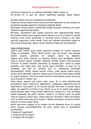 www.oguzhanhoca.com

(3) Bireyin toplumda bir yer edinmeyi düşündüğü “Değer” dönemi ve
(4) Bireyin bir iş veya ileri eğitimi düşünmeye başladığı “Geçiş” dönemi.

Gerçekçi dönem ise şu alt basamaklara ayrılmaktadır:
Araştırma: Bireyin meslek seçimi sorunu üzerinde düşünmeye ve bunu çözmek için
gereksinme duyduğu yaşantıları kazanmaya başladığı dönem.
Billurlaşma: Bireyin kendini verebileceği mesleği seçmesini etkileyen çok çeşitli
faktörleri değerlendirdiği dönem.
Belirleme: Seçeneklerin belli meslek amaçlarına göre değerlendirildiği dönem.
Bu kuramda meslek seçimi ergenlik dönemi boyunca en az on yıl süren bir gelişim
sürecinin ürünü olarak görülmekte ve varılacak kararın, bireyin o ana kadar
geçirdiği yaşantıların ürünü olacağı, fakat aynı zamanda gelecekteki yaşam ve
kararlan da etkileyeceği, dolayısı ile geri dönülmez olduğu ileri sürülmektedir.

Super’in Benlik Kuramı
Super’e göre meslek seçimi benlik tasarımının mesleki bir terimle ifadesidir
(Süper ve arkadaşları, 1963). “Benlik kuramı” veya “Rol kuramı” aynı zamanda
meslek      seçimine     gelişimsel  bir     yaklaşım    olarak    da   düşünülür.
Super’e göre benlik tasarımı bir kimsenin kendini nasıl gördüğüdür. Benlik
tasarımı bireyin kendisi hakkında, doğrudan edindiği algıların (self-percepts)
birbirleri ile anlamlı bütünler oluşturması ile meydana gelir. Ancak bu oluşum
genellikle, ister hayali olsun, ister gerçek hayat etkinlikleri ile olsun, bir rol
oynamakla, yani belli bir durumda, belli bir fonksiyonda bulunmakla
gerçekleşmiştir. Benlik, meslek seçimini etkiler; çünkü aslında meslek seçimi,
bireyin kendi hakkındaki tasarımını oldukça açık bir biçimde ifade etmeyi istediği
bir yaşam noktasıdır. Yani birey meslek tercihini ifade ederken açıkça “ben şu ya
da bu biçimde bir insanım” der.
İnsan hayatı boyunca çok çeşitli roller oynar. İş ve oyun etkinliklerinde
yeteneklerini dener, başarılarını değerlendirir, başkalarının değerlendirmelerini
değerlendirir, bazı şeyleri iyi bir biçimde yaptığını fark eder ve bundan doyum
sağlar. Bu yaşantılar biriktikçe birey kendini şu ya da bu alanda daha başarılı
olarak görmeye başlar; kısaca kendisi hakkında bir yargıya varır. Yaşı ilerledikçe
kendisi hakkındaki çok çeşitli tabloları birleştirir ve oldukça tutarlı bir benlik
tasarımı oluşturur. Kişinin amacı, benlik tasarımını korumaktır. Bütün davranışları
artık bu benlik tasarımına göre biçimlenir. Mesleki davranışlar arasında da benlik
tasarımı ile tutarlı olanları seçer.
Benlik tasarımının oluşması ve bir mesleki tercihe dönüşmesi süreci bir gelişim
süreci boyunca gerçekleşmektedir. Bu süreç Süpere göre şu basamaklara
ayrılmaktadır:
1. Büyüme (14 yaşa kadar)
2. Araştırma (15-24 yaşlar)
3. Yerleşme (25-44 yaşlar)

                                                                                 39
 