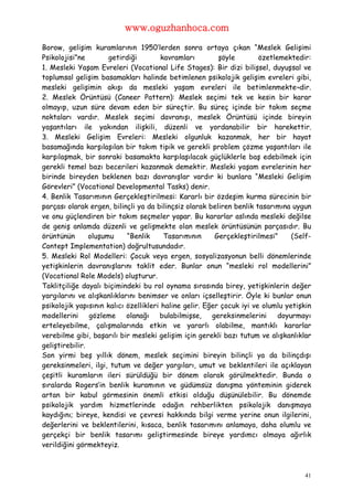 www.oguzhanhoca.com

Borow, gelişim kuramlarının 1950′lerden sonra ortaya çıkan “Meslek Gelişimi
Psikolojisi”ne        getirdiği         kavramları        şöyle        özetlemektedir:
1. Mesleki Yaşam Evreleri (Vocational Life Stages): Bir dizi bilişsel, duyuşsal ve
toplumsal gelişim basamakları halinde betimlenen psikolojik gelişim evreleri gibi,
mesleki gelişimin akışı da mesleki yaşam evreleri ile betimlenmekte¬dir.
2. Meslek Örüntüsü (Caneer Pattern): Meslek seçimi tek ve kesin bir karar
olmayıp, uzun süre devam eden bir süreçtir. Bu süreç içinde bir takım seçme
noktaları vardır. Meslek seçimi davranışı, meslek Örüntüsü içinde bireyin
yaşantıları ile yakından ilişkili, düzenli ve yordanabilir bir harekettir.
3. Mesleki Gelişim Evreleri: Mesleki olgunluk kazanmak, her bir hayat
basamağında karşılaşılan bir takım tipik ve gerekli problem çözme yaşantıları ile
karşılaşmak, bir sonraki basamakta karşılaşılacak güçlüklerle baş edebilmek için
gerekli temel bazı becerileri kazanmak demektir. Mesleki yaşam evrelerinin her
birinde bireyden beklenen bazı davranışlar vardır ki bunlara “Mesleki Gelişim
Görevleri” (Vocational Developmental Tasks) denir.
4. Benlik Tasarımının Gerçekleştirilmesi: Kararlı bir özdeşim kurma sürecinin bir
parçası olarak ergen, bilinçli ya da bilinçsiz olarak beliren benlik tasarımına uygun
ve onu güçlendiren bir takım seçmeler yapar. Bu kararlar aslında mesleki değilse
de geniş anlamda düzenli ve gelişmekte olan meslek örüntüsünün parçasıdır. Bu
örüntünün       oluşumu     “Benlik      Tasarımının     Gerçekleştirilmesi”     (Self-
Contept Implementation) doğrultusundadır.
5. Mesleki Rol Modelleri: Çocuk veya ergen, sosyalizasyonun belli dönemlerinde
yetişkinlerin davranışlarını taklit eder. Bunlar onun “mesleki rol modellerini”
(Vocational Role Models) oluşturur.
Taklitçiliğe dayalı biçimindeki bu rol oynama sırasında birey, yetişkinlerin değer
yargılarını ve alışkanlıklarını benimser ve onları içselleştirir. Öyle ki bunlar onun
psikolojik yapısının kalıcı özellikleri haline gelir. Eğer çocuk iyi ve olumlu yetişkin
modellerini gözleme         olanağı bulabilmişse,       gereksinmelerini     doyurmayı
erteleyebilme, çalışmalarında etkin ve yararlı olabilme, mantıklı kararlar
verebilme gibi, başarılı bir mesleki gelişim için gerekli bazı tutum ve alışkanlıklar
geliştirebilir.
Son yirmi beş yıllık dönem, meslek seçimini bireyin bilinçli ya da bilinçdışı
gereksinmeleri, ilgi, tutum ve değer yargıları, umut ve beklentileri ile açıklayan
çeşitli kuramların ileri sürüldüğü bir dönem olarak görülmektedir. Bunda o
sıralarda Rogers’in benlik kuramının ve güdümsüz danışma yönteminin giderek
artan bir kabul görmesinin önemli etkisi olduğu düşünülebilir. Bu dönemde
psikolojik yardım hizmetlerinde odağın rehberlikten psikolojik danışmaya
kaydığını; bireye, kendisi ve çevresi hakkında bilgi verme yerine onun ilgilerini,
değerlerini ve beklentilerini, kısaca, benlik tasarımını anlamaya, daha olumlu ve
gerçekçi bir benlik tasarımı geliştirmesinde bireye yardımcı olmaya ağırlık
verildiğini görmekteyiz.



                                                                                     41
 