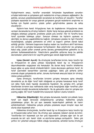 www.oguzhanhoca.com

Yüzleştirmenin amacı, taraflar arasındaki iletişimden kaynaklanan sorunları
ortadan kaldırmak ve çatışmanın gizli nedenlerinin ortaya çıkmasını sağlamaktır. Bu
şekilde, sorunun çözümlenmesindeki sorumluluk da taraflara ait olacaktır. Taraflar
yüzleşme sayesinde bir araya gelerek çatışmanın gerçek nedenlerini araştırma ve
herkes için faydalı yaratıcı çözüm yolları geliştirebilme şansına da sahip
olacaklardır.
        Kişilerin hem kendi ihtiyaçlarına hem de başkalarının ihtiyaçlarına önem
vermesi durumunda bu strateji kullanılır. Kişiler karşı karşıya gelerek problemin ne
olduğunu anlamaya çalışarak, probleme çözüm yolu ararlar. Her iki tarafta karşı
taraf açısından bakmaya çalışır. Sonucun alınması ise kişilerin uyumuna ve
işbirliğini ne derece yapabildiklerine bağlıdır. Çatışmanın çözümü ile ilgili literatür
incelendiğinde, uzlaşma yönteminin en etkili ve başarılı yöntem olarak kabul
edildiği görülür. Yöntemin başarısının başlıca nedeni ise tarafların aktif katılımına
izin verilmesi ve çatışma konusunun tartışılmasıdır. Bazı yöneticiler ise çatışmayı
kabul edip, çözüm yolları aramak yerine durumu görmemezlikten gelmekte ve bu
yöntemi kullanmamaktadırlar. Yöneticilerin genellikle astlarına karşı bu şekilde
davranmaları yöneticilerin bir zayıflık göstergesi olarak değerlendirilebilir.

      Uyma (Sevimli Ayıcık): Bu stratejide taraflardan birinin, karşı tarafın ilgi
ve ihtiyaçlarının ön plana çıkması karşılığında kendi ilgi ve ihtiyaçlarının
doyurulmasından vazgeçmesi söz konusudur. Bu durum karşı tarafın isteklerine
boyun eğme ve uyma olarak nitelendirilebilir. Uyma davranışını gösteren taraf, iki
taraf üzerindeki benzerlikler üzerinde yoğunlaşır. Daha çok astlarla üstler
arasında oluşan çatışmalarda astlar, durumu kurtarmak amacıyla böyle bir strateji
izleme yoluna gidilebilir.
      Uyma stratejisi, taraflardan birisinin çatışma konusuna aşina olmadığı
durumlarda ya da diğer taraf haklı olduğunda ve çatışma konusunun karşı taraf
için daha fazla önem taşıdığı durumlarda faydalıdır. Bu çatışma stili, çatışan
taraflardan birisinin bazı noktalarda ödün verip karşılığında diğer taraftan çıkar
elde etmek istediği durumlarda kullanılabilir. Bu da gelecekte olası bir çatışma için
avantaj sağlar. Bir taraf fedakârlıkta bulunarak ilişkileri olumlu tutabilir.

       Hükmetme (Köpekbalığı): Kişi çatışma durumunda, kendisi için yüksek, karşı
taraf için düşük derecede endişeleniyorsa çatışmayı hükmetme yoluyla
çözümlemeye çalışır. Bu yol aynı zamanda kazan-kaybet şeklinde de tasvir
edilebilmektedir. Hükmetme yoluyla çatışma çözümünü seçen bireyler neye mal
olursa olsun kazanmak ister.
       Hükmetme stratejisinde, taraflar kendi ilgi ve ihtiyaçlarını karşı tarafın ilgi
ve ihtiyaçlarından üstün tutar. Bu strateji aynı zamanda rekabet olarak da bilinir.
Taraflardan biri kazanmak için her yola başvurabilir. Çatışma eğer üst ile ast
arasında ise üst astı kendi istek ve emirlerine uymaya zorlayabilir. Daha çok
yetkici bir yönetsel anlayışın hâkim olduğu kurumlarda, üstünlük kurma stratejisi

                                                                                     49
 