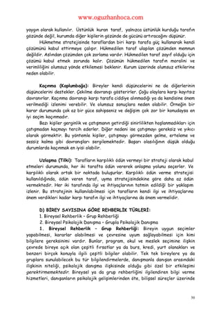 www.oguzhanhoca.com

yaygın olarak kullanılır. Üstünlük kuran taraf, yalnızca üstünlük kurduğu tarafın
gözünde değil, kurumda diğer kişilerin gözünde de gücünü artıracağını düşünür.
       Hükmetme stratejisinde taraflardan biri karşı tarafa güç kullanarak kendi
çözümünü kabul ettirmeye çalışır. Hükmedilen taraf ulaşılan çözümden memnun
değildir. Aslından çözümden çok zorlama vardır. Hükmedilen taraf zayıf olduğu için
çözümü kabul etmek zorunda kalır. Çözümün hükmedilen tarafın moralini ve
verimliliğini olumsuz yönde etkilemesi beklenir. Kurum üzerinde olumsuz etkilerine
neden olabilir.

       Kaçınma (Kaplumbağa): Bireyler kendi düşüncelerini ne de diğerlerinin
düşüncelerini destekler. Çekilme davranışı gösterirler. Çoğu olaylara karşı kayıtsız
davranırlar. Kaçınma davranışı karşı tarafa ciddiye alınmadığı ya da kendisine önem
verilmediği izlenimi verebilir. Ve olumsuz sonuçlara neden olabilir. Örneğin bir
karar durumunda çok az bir güce sahipseniz ve değişim çok zor bir konudaysa en
iyi seçim kaçınmadır.
       Bazı kişiler gerginlik ve çatışmanın getirdiği sinirlilikten hoşlanmadıkları için
çatışmadan kaçmayı tercih ederler. Diğer nedeni ise çatışmayı gereksiz ve yıkıcı
olarak görmektir. Bu yöntemle kişiler, çatışmayı görmezden gelme, erteleme ve
sessiz kalma gibi davranışları sergilemektedir. Başarı olasılığının düşük olduğu
durumlarda kaçınmak en iyisi olabilir.

       Uzlaşma (Tilki): Tarafların karşılıklı ödün vermeyi bir strateji olarak kabul
etmeleri durumunda, her iki tarafta ödün vererek anlaşma yolunu seçerler. Ve
karşılıklı olarak ortak bir noktada buluşurlar. Karşılıklı ödün verme stratejisi
kullanıldığında, ödün veren taraf, uyma stratejisindekine göre daha az ödün
vermektedir. Her iki tarafında ilgi ve ihtiyaçlarının tatmin edildiği bir yaklaşım
izlenir. Bu stratejinin kullanılabilmesi için tarafların kendi ilgi ve ihtiyaçlarına
önem verdikleri kadar karşı tarafın ilgi ve ihtiyaçlarına da önem vermelidir.

        D) BİREY SAYISINA GÖRE REHBERLİK TÜRLERİ:
        1. Bireysel Rehberlik – Grup Rehberliği
        2. Bireysel Psikolojik Danışma – Grupla Psikolojik Danışma
        1. Bireysel Rehberlik – Grup Rehberliği: Bireyin uygun seçimler
yapabilmesi, kararlar alabilmesi ve çevresine uyum sağlayabilmesi için kimi
bilgilere gereksinimi vardır. Bunlar, program, okul ve meslek seçimine ilişkin
çevrede bireye açık olan çeşitli fırsatlar ya da burs, kredi, yurt olanakları ve
benzeri birçok konuyla ilgili çeşitli bilgiler olabilir. Tek tek bireylere ya da
gruplara sunulabilecek bu tür bilgilendirmelerde, danışmanla danışan arasındaki
ilişkinin niteliği, psikolojik danışma ilişkisinde olduğu gibi özel bir etkileşimi
gerektirmemektedir. Bireysel ya da grup rehberliğini ilgilendiren bilgi verme
hizmetleri, danışanların psikolojik gelişimlerinden öte, bilişsel süreçler üzerinde



                                                                                      50
 