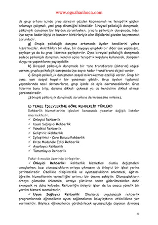 www.oguzhanhoca.com

de grup ortamı içinde grup sürecini gözden kaçırmamalı ve terapötik güçleri
anlamaya çalışmalı, yani grup dinamiğini bilmelidir. Bireysel psikolojik danışmada,
psikolojik danışman bir kişiden sorumluyken, grupta psikolojik danışmada, lider
üye sayısı kadar kişiyi ve bunların birbirleriyle olan ilişkilerini gözden kaçırmamak
zorundadır.
       g) Grupla psikolojik danışma ortamında üyeler kendilerini yalnız
hissetmezler. Anlattıkları bir olayı, bir duyguyu gruptaki bir diğer üye yaşamışsa,
paylaşır ya da bu grup liderince paylaştırılır. Oysa bireysel psikolojik danışmada
sadece psikolojik danışman, kendini açma terapötik koşulunu kullanarak, danışanın
duygu ve yaşantılarını paylaşabilir.
       h) Bireysel psikolojik danışmada bir tane transferans (aktarım) objesi
varken, grupla psikolojik danışmada üye sayısı kadar transferans objesi vardır.
       ı) Grupla psikolojik danışmanın sosyal mikrokozmos özelliği vardır. Grup bir
ayna, yani sosyal hayatın bir yansıması gibidir. Grup üyeleri toplumsal
yaşamlarında nasıl davranırlarsa, grup içinde de öyle davranacaklardır. Grup
liderinin bunu bilip, duruma dikkati çekmesi ya da kendisinin dikkat etmesi
gerekmektedir.
       j) Grupla psikolojik danışmada sorunlara derinlemesine inilemez.

      E) TEMEL İŞLEVLERİNE GÖRE REHBERLİK TÜRLERİ:
      Rehberlik hizmetlerinin işlevleri konusunda yazarlar değişik listeler
      önermektedir.
       Önleyici Rehberlik
       Uyum Sağlayıcı Rehberlik
       Yöneltici Rehberlik
       Geliştirici Rehberlik
       İyileştirici – Çare Bulucu Rehberlik
       Krize Müdahale Edici Rehberlik
       Ayarlayıcı Rehberlik
       Tamamlayıcı Rehberlik

      Fakat 6 madde üzerinde birleşirler.
       Önleyici Rehberlik: Rehberlik hizmetleri olumlu değişmeleri
amaçlarken, bazı olumsuzlukların ortaya çıkmasını da önleyici bir işlevi yerine
getirmektedir. Özellikle disiplinsizlik ve uyumsuzlukların önlenmesi, eğitim-
öğretim hizmetlerinin verimliliğini artırıcı bir öneme sahiptir. Olumsuzlukların
ortaya çıkmadan önlenmesi, ortaya çıktıktan sonra giderilmesinden daha
ekonomik ve daha kolaydır. Rehberliğin önleyici işlevi de bu amaca yönelik bir
yardım hizmeti sunmaktadır.
       Uyum       Sağlayıcı   Rehberlik: Okullarda uygulanacak rehberlik
programlarında öğrencilerin uyum sağlamalarını kolaylaştırıcı etkinliklere yer
verilmelidir. Böylece öğrencilerde görülebilecek uyumsuzluğa dayanan davranış


                                                                                   52
 