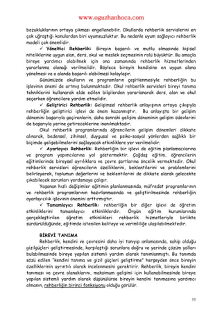 www.oguzhanhoca.com

bozukluklarının ortaya çıkması engellenebilir. Okullarda rehberlik servislerini en
çok uğraştığı konulardan biri uyumsuzluktur. Bu nedenle uyum sağlayıcı rehberlik
modeli çok önemlidir.
        Yöneltici Rehberlik: Bireyin başarılı ve mutlu olmasında kişisel
niteliklerine uygun alan, ders, okul ve meslek seçmesinin rolü büyüktür. Bu amaçla
bireye yardımcı olabilmek için ona zamanında rehberlik hizmetlerinden
yararlanma olanağı verilmelidir. Böylece bireyin kendisine en uygun alana
yönelmesi ve o alanda başarılı olabilmesi kolaylaşır.
       Günümüzde okulların ve programların çeşitlenmesiyle rehberliğin bu
işlevinin önemi de artmış bulunmaktadır. Okul rehberlik servisleri bireyi tanıma
tekniklerini kullanarak elde edilen bilgilerden yararlanarak ders, alan ve okul
seçerken öğrencilere yardım etmelidir.
        Geliştirici Rehberlik: Gelişimsel rehberlik anlayışının ortaya çıkışıyla
rehberliğin geliştirici işlevi de önem kazanmıştır. Bu anlayışta bir gelişim
dönemini başarıyla geçirenlerin, daha sonraki gelişim döneminin gelişim ödevlerini
de başarıyla yerine getireceklerine inanılmaktadır.
       Okul rehberlik programlarında öğrencilerin gelişim dönemleri dikkate
alınarak, bedensel, zihinsel, duygusal ve psiko-sosyal yönlerden sağlıklı bir
biçimde gelişebilmelerini sağlayacak etkinliklere yer verilmelidir.
        Ayarlayıcı Rehberlik: Rehberliğin bir işlevi de eğitim planlamacılarına
ve program yapımcılarına yol göstermektir. Çağdaş eğitim, öğrencilerin
eğitimlerinde bireysel ayrılıklara ve çevre şartlarına öncelik vermektedir. Okul
rehberlik servisleri öğrencilerin özelliklerini, beklentilerini ve problemlerini
belirleyerek, toplumun değerlerini ve beklentilerini de dikkate alarak gelecekte
çıkabilecek sorunları yordamaya çalışır.
       Yaşanan hızlı değişimler eğitimin planlanmasında, müfredat programlarının
ve rehberlik programlarının hazırlanmasında ve geliştirilmesinde rehberliğin
ayarlayıcılık işlevinin önemini arttırmıştır.
        Tamamlayıcı Rehberlik: rehberliğin bir diğer işlevi de öğretim
etkinliklerini    tamamlayıcı     etkinliklerdir.   Örgün   eğitim     kurumlarında
gerçekleştirilen      öğretim    etkinlikleri   rehberlik  hizmetleriyle    birlikte
sürdürüldüğünde, eğitimde istenilen kaliteye ve verimliliğe ulaşılabilmektedir.

       BİREYİ TANIMA
       Rehberlik, kendini ve çevresini daha iyi tanıyıp anlamasında, sahip olduğu
gizilgüçleri geliştirmesinde, karşılaştığı sorunlara doğru ve yerinde çözüm yolları
bulabilmesinde bireye yapılan sistemli yardım olarak tanımlanmıştı. Bu tanımda
sözü edilen “kendini tanıma ve gizil güçleri geliştirme” herşeyden önce bireyin
özelliklerinin ayrıntılı olarak incelenmesini gerektirir. Rehberlik, bireyin kendini
tanıması ve çevre olanaklarını, maksimum gelişimi için kullanabilmesinde bireye
yapılan sistemli yardım olarak düşünülürse bireyin kendini tanımasına yardımcı
olmanın, rehberliğin birinci fonksiyonu olduğu görülür.


                                                                                  53
 