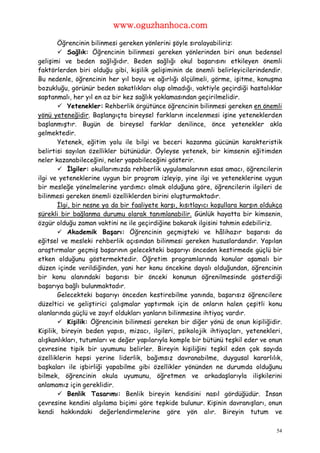 www.oguzhanhoca.com

        Öğrencinin bilinmesi gereken yönlerini şöyle sıralayabiliriz:
         Sağlık: Öğrencinin bilinmesi gereken yönlerinden biri onun bedensel
gelişimi ve beden sağlığıdır. Beden sağlığı okul başarısını etkileyen önemli
faktörlerden biri olduğu gibi, kişilik gelişiminin de önemli belirleyicilerindendir.
Bu nedenle, öğrencinin her yıl boyu ve ağırlığı ölçülmeli, görme, işitme, konuşma
bozukluğu, görünür beden sakatlıkları olup olmadığı, vaktiyle geçirdiği hastalıklar
saptanmalı, her yıl en az bir kez sağlık yoklamasından geçirilmelidir.
         Yetenekler: Rehberlik örgütünce öğrencinin bilinmesi gereken en önemli
yönü yeteneğidir. Başlangıçta bireysel farkların incelenmesi işine yeteneklerden
başlanmıştır. Bugün de bireysel farklar denilince, önce yetenekler akla
gelmektedir.
        Yetenek, eğitim yolu ile bilgi ve beceri kazanma gücünün karakteristik
belirtisi sayılan özellikler bütünüdür. Öyleyse yetenek, bir kimsenin eğitimden
neler kazanabileceğini, neler yapabileceğini gösterir.
         İlgiler: okullarımızda rehberlik uygulamalarının esas amacı, öğrencilerin
ilgi ve yeteneklerine uygun bir program izleyip, yine ilgi ve yeteneklerine uygun
bir mesleğe yönelmelerine yardımcı olmak olduğuna göre, öğrencilerin ilgileri de
bilinmesi gereken önemli özelliklerden birini oluşturmaktadır.
        İlgi, bir nesne ya da bir faaliyete karşı, kısıtlayıcı koşullara karşın oldukça
sürekli bir bağlanma durumu olarak tanımlanabilir. Günlük hayatta bir kimsenin,
özgür olduğu zaman vaktini ne ile geçirdiğine bakarak ilgisini tahmin edebiliriz.
         Akademik Başarı: Öğrencinin geçmişteki ve hâlihazır başarısı da
eğitsel ve mesleki rehberlik açısından bilinmesi gereken hususlardandır. Yapılan
araştırmalar geçmiş başarının gelecekteki başarıyı önceden kestirmede güçlü bir
etken olduğunu göstermektedir. Öğretim programlarında konular aşamalı bir
düzen içinde verildiğinden, yani her konu öncekine dayalı olduğundan, öğrencinin
bir konu alanındaki başarısı bir önceki konunun öğrenilmesinde gösterdiği
başarıya bağlı bulunmaktadır.
        Gelecekteki başarıyı önceden kestirebilme yanında, başarısız öğrencilere
düzeltici ve geliştirici çalışmalar yaptırmak için de onların halen çeşitli konu
alanlarında güçlü ve zayıf oldukları yanların bilinmesine ihtiyaç vardır.
         Kişilik: Öğrencinin bilinmesi gereken bir diğer yönü de onun kişiliğidir.
Kişilik, bireyin beden yapısı, mizacı, ilgileri, psikolojik ihtiyaçları, yetenekleri,
alışkanlıkları, tutumları ve değer yapılarıyla komple bir bütünü teşkil eder ve onun
çevresine tipik bir uyumunu belirler. Bireyin kişiliğini teşkil eden çok sayıda
özelliklerin hepsi yerine liderlik, bağımsız davranabilme, duygusal kararlılık,
başkaları ile işbirliği yapabilme gibi özellikler yönünden ne durumda olduğunu
bilmek, öğrencinin okula uyumunu, öğretmen ve arkadaşlarıyla ilişkilerini
anlamamız için gereklidir.
         Benlik Tasarımı: Benlik bireyin kendisini nasıl gördüğüdür. İnsan
çevresine kendini algılama biçimi göre tepkide bulunur. Kişinin davranışları, onun
kendi hakkındaki değerlendirmelerine göre yön alır. Bireyin tutum ve

                                                                                     54
 