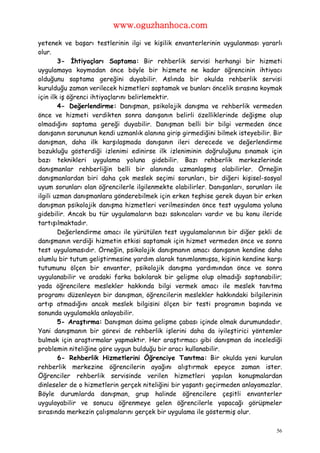 www.oguzhanhoca.com

yetenek ve başarı testlerinin ilgi ve kişilik envanterlerinin uygulanması yararlı
olur.
        3- İhtiyaçları Saptama: Bir rehberlik servisi herhangi bir hizmeti
uygulamaya koymadan önce böyle bir hizmete ne kadar öğrencinin ihtiyacı
olduğunu saptama gereğini duyabilir. Aslında bir okulda rehberlik servisi
kurulduğu zaman verilecek hizmetleri saptamak ve bunları öncelik sırasına koymak
için ilk iş öğrenci ihtiyaçlarını belirlemektir.
        4- Değerlendirme: Danışman, psikolojik danışma ve rehberlik vermeden
önce ve hizmeti verdikten sonra danışanın belirli özelliklerinde değişme olup
olmadığını saptama gereği duyabilir. Danışman belli bir bilgi vermeden önce
danışanın sorununun kendi uzmanlık alanına girip girmediğini bilmek isteyebilir. Bir
danışman, daha ilk karşılaşmada danışanın ileri derecede ve değerlendirme
bozukluğu gösterdiği izlenimi edinirse ilk izleniminin doğruluğunu sınamak için
bazı teknikleri uygulama yoluna gidebilir. Bazı rehberlik merkezlerinde
danışmanlar rehberliğin belli bir alanında uzmanlaşmış olabilirler. Örneğin
danışmanlardan biri daha çok meslek seçimi sorunları, bir diğeri kişisel-sosyal
uyum sorunları olan öğrencilerle ilgilenmekte olabilirler. Danışanları, sorunları ile
ilgili uzman danışmanlara gönderebilmek için erken teşhise gerek duyan bir erken
danışman psikolojik danışma hizmetleri verilmesinden önce test uygulama yoluna
gidebilir. Ancak bu tür uygulamaların bazı sakıncaları vardır ve bu konu ileride
tartışılmaktadır.
        Değerlendirme amacı ile yürütülen test uygulamalarının bir diğer şekli de
danışmanın verdiği hizmetin etkisi saptamak için hizmet vermeden önce ve sonra
test uygulamasıdır. Örneğin, psikolojik danışmanın amacı danışanın kendine daha
olumlu bir tutum geliştirmesine yardım alarak tanımlanmışsa, kişinin kendine karşı
tutumunu ölçen bir envanter, psikolojik danışma yardımından önce ve sonra
uygulanabilir ve aradaki farka bakılarak bir gelişme olup olmadığı saptanabilir;
yada öğrencilere meslekler hakkında bilgi vermek amacı ile meslek tanıtma
programı düzenleyen bir danışman, öğrencilerin meslekler hakkındaki bilgilerinin
artıp atmadığını ancak meslek bilgisini ölçen bir testi programın başında ve
sonunda uygulamakla anlayabilir.
        5- Araştırma: Danışman daima gelişme çabası içinde olmak durumundadır.
Yani danışmanın bir görevi de rehberlik işlerini daha da iyileştirici yöntemler
bulmak için araştırmalar yapmaktır. Her araştırmacı gibi danışman da incelediği
problemin niteliğine göre uygun bulduğu bir aracı kullanabilir.
        6- Rehberlik Hizmetlerini Öğrenciye Tanıtma: Bir okulda yeni kurulan
rehberlik merkezine öğrencilerin ayağını alıştırmak epeyce zaman ister.
Öğrenciler rehberlik servisinde verilen hizmetleri yapılan konuşmalardan
dinleseler de o hizmetlerin gerçek niteliğini bir yaşantı geçirmeden anlayamazlar.
Böyle durumlarda danışman, grup halinde öğrencilere çeşitli envanterler
uygulayabilir ve sonucu öğrenmeye gelen öğrencilerle yapacağı görüşmeler
sırasında merkezin çalışmalarını gerçek bir uygulama ile göstermiş olur.

                                                                                   56
 