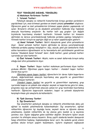 www.oguzhanhoca.com

       TEST TEKNİKLERİ (NESNEL TEKNİKLER):
       A) Maksimum Performans Testleri
       1. Yetenek Testleri:
       Psikolojik danışma ve rehberlik hizmetlerinde bireye gereken yardımların
yapılabilmesi için, onun bilinmesi gereken en önemli yönünü yetenekleri oluşturur.
Öğrencinin genel ve özel yeteneklerinin bilinmesi yaşam planları yapmasında rol
oynar. Bireylerin zihinsel ya da akademik yetenekleri hakkında bilgi toplamak
amacıyla hazırlanmış araçlardır. Bu testler belli yaş grupları için değişik
biçimlerde hazırlanmış standart testlerdir. Yetenek testleri bir kimsenin
eğitimden ne derece yararlanabileceği hakkında yordama yapmayı kolaylaştırır.
Yetenek testleri bireyin ne yaptığını değil en iyi neleri yapabileceğini gösterir.
        a) Genel Yetenek Testleri: Belirli düzeylerde genel zihin yeteneklerini
ölçer. Genel yetenek testleri kişinin eğitimden ne derece yararlanabileceği
hakkında yordama yapmayı kolaylaştırır. Sayı, sözcük, şekil gibi sembollerle ifade
edilen kavramların öğrenilmesini ve bu kavramlarla akıl yürütülmesini gerektiren
kısmına “Akademik Genel Yetenek” denir. Zekâ testleri, genel yetenek testleri
içerisinde yer alan testlerdir.
       b) Özel Yetenek Testleri: Müzik, resim ve sanat dallarında bireyin sahip
olduğu özel zihin yeteneklerini ölçer.

       2. Başarı Testleri: Başarı testleri maksimum performans ölçen testler
grubuna dâhildir. Öğretmen yapımı başarı testleri – standart başarı testleri
olarak ikiye ayrılır.
       Öğretmen yapımı başarı testleri, öğrencilerin bir derse ilişkin başarılarını
ölçmek, değerlendirmek amacıyla hazırlanmış ama geçerlik ve güvenirlikleri
yüksek olmayan testlerdir.
       Standart başarı testleri ise geçerlik ve güvenirlikleri saptanmış, grup
içerisinde başarısı en yüksek olan adayları seçmek ve başarılarına göre bir alana,
programa veya işe yerleştirmek amacıyla uzman bir grup tarafından hazırlanmış
testlerdir. Öğrencinin başarısızlık nedenleri, başarı ve yetenek düzeylerinin
karşılaştırılması gibi amaçlarla da kullanılabilir.

      B) Tipik Davranış Testleri
      3. İlgi Envanterleri:
      İlgi envanterleri psikolojik danışma ve rehberlik etkinliklerinde daha çok
eğitsel ve mesleki yöneltmelerde kullanılmaktadır. İlgi envanterleri, eğitsel
rehberlikte öğrencinin ilgi duyduğu kursa, seçmeli derse ve öğrenim alanına
yönelmesine, mesleki rehberlikte de ilgi alanına göre meslek ve iş seçimine
yardımcı olur. İlgiler doğuştan gelen özellikler değildir. Bireylerin ilgileri ancak
çevreleri ile etkileşim sonucu kazanılır. Birey çeşitli alanlarda kendini deneyerek
hangi etkinlikten hoşlanıp, hoşlanmadığına karar verir. Bu nedenle gerek ailenin
gerekse okulun bireyin yaşantı kazanmasını, ilgilerin oluşmasını sağlayacak

                                                                                  58
 
