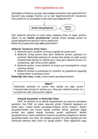 www.oguzhanhoca.com

Bulunduğum ortamda-bu çevrede, sahip olduğum yetenekleri nasıl geliştirebilirim?
Çevrenin bana sunduğu fırsatları en iyi nasıl değerlendirebilirim? Sorunlarımı
nasıl çözebilirim ve bulunduğum ortama nasıl uyum sağlayabilirim?



                       Kendini Gerçekleştirme                SONAL
                                                             AMAÇ


İşte rehberlik hizmetleri bu sonal amaca ulaşmada bireye ne kadar yardımcı
olabilir ve ona “kendini gerçekleştirme” yolunda ihtiyaç duyduğu yardımı ne
ölçüde sağlayabilirse amacına o derece ulaşmış olur.
Rehberlik yol göstermek değil yollar göstermektir.

Rehberlik Tanımlarının Ortak Yanları
   1. Rehberlik süreci, süreklidir ve bireyin yaşadığı her yerde vardır.
   2. Rehberlik, bireye yardım etme işidir. Rehberlik yardımı, psikolojik bir
      yardımdır. Rehberliğin psikolojik bir yardım olma özelliği onu diğer yardım
      hizmetlerinden belirgin bir şekilde ayırır. Buna göre rehberlik yardımı, bir
      yol gösterme, öğüt verme yardımı değildir.
   3. Rehberlik yardımı, bireye dönüktür ve bireyin gizil potansiyellerini ortaya
      çıkarmayı amaçlar.
   4. Rehberlik bilimsel ve profesyonel bir yardımdır ve çalışmalarının dayandığı
      bilimsel ilkeler ve yöntemler vardır.
Rehberliğin nihai amacı ve özü, bireyin kendini gerçekleştirmesidir.


                                     DİKKAT
   Rehberliğin psikolojik bir yardım olma özelliği onu diğer yardım
   hizmetlerinden belirgin bir şekilde ayırır. Buna göre rehberlik yardımı, bir
   yol gösterme, öğüt verme yardımı değildir


       Psikolojik Danışmanlık ve Rehberliğin Önemi
       P.D.R' nin öneminin en iyi şekilde anlaşılabilmesi için amacının kavranması
gereklidir. Yani P.D.R' nin önemi, amacında gizlidir. Psikolojik danışmanın en
önemli amacı, bireyin kendini gerçekleştirilmesine yardım etmektir. Kendini
gerçekleştirmekte olan bireyin taşıdığı özellikler aslında, psikolojik sağlığı
yerinde olan çağdaş insanda bulunması gerekli özelliklerdir. Kendini
gerçekleştiren bir insanın özelliklerini bazılarını şu şekilde sıralayabiliriz; Kendini
gerçekleştirmekte olan insan, kim olduğunu gerçekçi bir gözle algıladığı gibi kim
olabileceği hakkında daha tutarlı bir görüşe sahiptir. İnsan değerlerine saygı




                                                                                     6
 