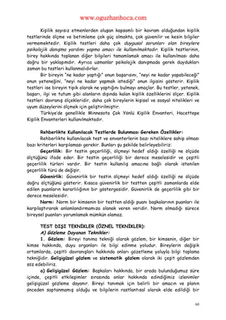 www.oguzhanhoca.com

        Kişilik sayısız etmenlerden oluşan kapsamlı bir kavram olduğundan kişilik
testlerinde ölçme ve betimleme çok güç olmakta, çok güvenilir ve kesin bilgiler
vermemektedir. Kişilik testleri daha çok duygusal sorunları olan bireylere
psikolojik danışma yardımı yapma amacı ile kullanılmaktadır. Kişilik testlerinin,
birey hakkında toplanan diğer bilgileri tamamlamak amacı ile kullanılması daha
doğru bir yaklaşımdır. Ayrıca uzmanlar psikolojik danışmada gerek duydukları
zaman bu testleri kullanmalıdırlar.
        Bir bireyin “ne kadar yaptığı” onun başarısını, “neyi ne kadar yapabileceği”
onun yeteneğini, “neyi ne kadar yapmak istediği” onun ilgisini gösterir. Kişilik
testleri ise bireyin tipik olarak ne yaptığını bulmayı amaçlar. Bu testler, yetenek,
başarı, ilgi ve tutum gibi alanların dışında kalan kişilik özelliklerini ölçer. Kişilik
testleri davranış ölçekleridir, daha çok bireylerin kişisel ve sosyal nitelikleri ve
uyum düzeylerini ölçmek için geliştirilmiştir.
        Türkiye’de genellikle Minnesota Çok Yönlü Kişilik Envanteri, Hacettepe
Kişilik Envanterleri kullanılmaktadır.

       Rehberlikte Kullanılacak Testlerde Bulunması Gereken Özellikler:
       Rehberlikte kullanılacak test ve envanterlerin bazı niteliklere sahip olması
bazı kriterleri karşılaması gerekir. Bunları şu şekilde belirleyebiliriz:
       Geçerlilik: Bir testin geçerliliği, ölçmeyi hedef aldığı özelliği ne ölçüde
ölçtüğünü ifade eder. Bir testin geçerliliği bir derece meselesidir ve çeşitli
geçerlilik türleri vardır. Bir testin kullanılış amacına bağlı olarak istenilen
geçerlilik türü de değişir.
       Güvenirlik: Güvenirlik bir testin ölçmeyi hedef aldığı özelliği ne ölçüde
doğru ölçtüğünü gösterir. Kısaca güvenirlik bir testten çeşitli zamanlarda elde
edilen puanların kararlılığının bir göstergesidir. Güvenirlik de geçerlilik gibi bir
derece meselesidir.
       Norm: Norm bir kimsenin bir testten aldığı puanı başkalarının puanları ile
karşılaştırarak anlamlandırmamıza olanak veren veridir. Norm olmadığı sürece
bireysel puanları yorumlamak mümkün olamaz.

       TEST DIŞI TEKNİKLER (ÖZNEL TEKNİKLER):
       A) Gözleme Dayanan Teknikler:
       1. Gözlem: Bireyi tanıma tekniği olarak gözlem, bir kimsenin, diğer bir
kimse hakkında, duyu organları ile bilgi edinme yoludur. Bireylerin değişik
ortamlarda, çeşitli davranışları hakkında onları gözetleme yoluyla bilgi toplama
tekniğidir. Gelişigüzel gözlem ve sistematik gözlem olarak iki çeşit gözlemden
söz edebiliriz.
       a) Gelişigüzel Gözlem: Başkaları hakkında, bir arada bulunduğumuz süre
içinde, çeşitli etkileşimler sırasında onlar hakkında edindiğimiz izlenimler
gelişigüzel gözleme dayanır. Bireyi tanımak için belirli bir amacın ve planın
önceden saptanmamış olduğu ve bilgilerin rastlantısal olarak elde edildiği bir


                                                                                     60
 