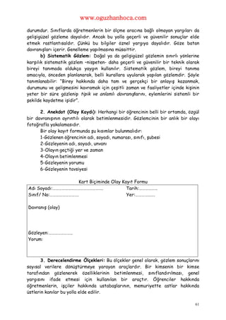 www.oguzhanhoca.com

durumdur. Sınıflarda öğretmenlerin bir ölçme aracına bağlı olmayan yargıları da
gelişigüzel gözleme dayalıdır. Ancak bu yolla geçerli ve güvenilir sonuçlar elde
etmek rastlantısaldır. Çünkü bu bilgiler öznel yargıya dayalıdır. Göze batan
davranışları içerir. Genelleme yapılmasına müsaittir.
       b) Sistematik Gözlem: Doğal ya da gelişigüzel gözlemin sınırlı yönlerine
karşılık sistematik gözlem –nispeten- daha geçerli ve güvenilir bir teknik olarak
bireyi tanımada oldukça yaygın kullanılır. Sistematik gözlem, bireyi tanıma
amacıyla, önceden planlanarak, belli kurallara uyularak yapılan gözlemdir. Şöyle
tanımlanabilir: “Birey hakkında daha tam ve gerçekçi bir anlayış kazanmak,
durumunu ve gelişmesini kavramak için çeşitli zaman ve faaliyetler içinde kişinin
yeter bir süre gözlenip tipik ve anlamlı davranışlarını, eylemlerini sistemli bir
şekilde kaydetme işidir”.

      2. Anekdot (Olay Kaydı): Herhangi bir öğrencinin belli bir ortamda, özgül
bir davranışının ayrıntılı olarak betimlenmesidir. Gözlemcinin bir anlık bir olayı
fotoğrafla yakalamasıdır.
      Bir olay kayıt formunda şu kısımlar bulunmalıdır:
      1-Gözlenen öğrencinin adı, soyadı, numarası, sınıfı, şubesi
      2-Gözleyenin adı, soyadı, unvanı
      3-Olayın geçtiği yer ve zaman
      4-Olayın betimlenmesi
      5-Gözleyenin yorumu
      6-Gözleyenin tavsiyesi

                    Kart Biçiminde Olay Kayıt Formu
Adı Soyadı:………………………………………….              Tarih:………………
Sınıf/ No:……………………….                      Yer:……………….

Davranış (olay)




Gözleyen:…………………..
Yorum:



       3. Derecelendirme Ölçekleri: Bu ölçekler genel olarak, gözlem sonuçlarını
sayısal verilere dönüştürmeye yarayan araçlardır. Bir kimsenin bir kimse
tarafından gözlenerek özelliklerinin betimlenmesi, sınıflandırılması, genel
yargısını ifade etmesi için kullanılan bir araçtır. Öğrenciler hakkında
öğretmenlerin, işçiler hakkında ustabaşlarının, memuriyette astlar hakkında
üstlerin kanılar bu yolla elde edilir.

                                                                                61
 