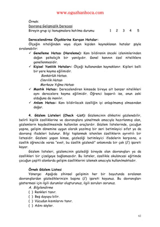 www.oguzhanhoca.com

      Örnek:
      Davranış Gelişmişlik Derecesi
      Bireyin grup içi konuşmalara katılma durumu           1    2   3    4    5

       Derecelendirme Ölçeklerine Karışan Hatalar:
       Ölçeğin niteliğinden veya ölçen kişiden kaynaklanan hatalar şöyle
sıralanabilir:
        Genelleme Hatası (Hareleme): Kanı bildirenin önceki izlenimlerinden
          doğan psikolojik bir yanılgıdır. Genel kanının özel niteliklere
          genellenmesidir.
        Kişisel Yanlılık Hataları: Ölçeği kullanandan kaynaklanır. Kişileri belli
          bir yere koyma eğilimidir.
               Bonkörlük Hatası.
               Cimrilik Hatası
               Merkeze Yığma Hatası
        Mantık Hatası: Derecelendiren kimsede bireye ait benzer nitelikleri
          aynı derecelere koyma eğilimidir. Öğrenci başarılı ise, onun zeki
          olduğuna da inanılır.
        Anlam Hatası: Kanı bildirilecek özelliğin iyi anlaşılmamış olmasından
          doğar.

       4. Gözlem Listeleri (Check –List): Gözlemcinin dikkatini gözlenebilir,
belirli kişilik özelliklerine ve davranışlara yöneltmek amacıyla hazırlanmış olan,
gözlemlerin kaydedilmesinde kullanılan araçlardır. Gözlem listelerinde, çocuğun
yaşına, gelişim dönemine uygun olarak yazılmış bir seri betimleyici sıfat ya da
davranış ifadeleri bulunur. Bilgi toplanmak istenilen özelliklerin ayrıntılı bir
listesidir. Gözlemi yapan kimse, gözlediği betimleyici ifadelerin karşısına, o
özellik öğrencide varsa “evet, bu özellik gözlendi” anlamında bir çek (√) işareti
koyar.
       Gözlem listeleri, gözlemcinin gözlediği bireyde olan davranışları ya da
özellikleri bir çizelgeye bağlamasıdır. Bu listeler, özellikle okulöncesi eğitimde
çocuğun çeşitli alanlarda gelişim özelliklerini izlemek amacıyla kullanılmaktadır.

      Örnek Gözlem Listesi
      Yönerge: Aşağıda zihinsel gelişimin her bir boyutunda sıralanan
davranışlardan gözlediklerinizin başına (√) işareti koyunuz. Bu davranışları
göstermesi için ilgili durumlar oluşturunuz, ilgili soruları sorunuz.
      A. Bilgilendirme
      ( ) Renkleri tanır.
      ( ) Beş duyuyu bilir.
      ( ) Vücudun kısımlarını tanır.
      ( ) Adını söyler.


                                                                                62
 