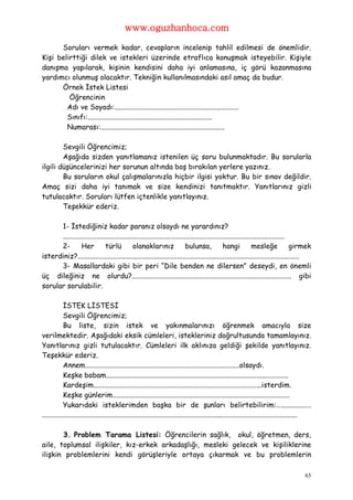 www.oguzhanhoca.com

      Soruları vermek kadar, cevapların incelenip tahlil edilmesi de önemlidir.
Kişi belirttiği dilek ve istekleri üzerinde etraflıca konuşmak isteyebilir. Kişiyle
danışma yapılarak, kişinin kendisini daha iyi anlamasına, iç görü kazanmasına
yardımcı olunmuş olacaktır. Tekniğin kullanılmasındaki asıl amaç da budur.
      Örnek İstek Listesi
         Öğrencinin
        Adı ve Soyadı:......................................................................
        Sınıfı:......................................................................
        Numarası:......................................................................

        Sevgili Öğrencimiz;
        Aşağıda sizden yanıtlamanız istenilen üç soru bulunmaktadır. Bu sorularla
ilgili düşüncelerinizi her sorunun altında boş bırakılan yerlere yazınız.
        Bu soruların okul çalışmalarınızla hiçbir ilgisi yoktur. Bu bir sınav değildir.
Amaç sizi daha iyi tanımak ve size kendinizi tanıtmaktır. Yanıtlarınız gizli
tutulacaktır. Soruları lütfen içtenlikle yanıtlayınız.
        Teşekkür ederiz.

      1- İstediğiniz kadar paranız olsaydı ne yarardınız?
      .............................................................................................................................
      2-        Her           türlü          olanaklarınız                 bulunsa,             hangi           mesleğe             girmek
isterdiniz?.............................................................................................................................
      3- Masallardaki gibi bir peri “Dile benden ne dilersen” deseydi, en önemli
üç dileğiniz ne olurdu?.......................................................................................... gibi
sorular sorulabilir.

            İSTEK LİSTESİ
            Sevgili Öğrencimiz;
            Bu liste, sizin istek ve yakınmalarınızı öğrenmek amacıyla size
verilmektedir. Aşağıdaki eksik cümleleri, istekleriniz doğrultusunda tamamlayınız.
Yanıtlarınız gizli tutulacaktır. Cümleleri ilk aklınıza geldiği şekilde yanıtlayınız.
Teşekkür ederiz.
            Annem.......................................................................................olsaydı.
            Keşke babam.......................................................................................................
            Kardeşim...............................................................................................isterdim.
            Keşke günlerim....................................................................................................
            Yukarıdaki isteklerimden başka bir de şunları belirtebilirim:….................
................................................................................................................................................

       3. Problem Tarama Listesi: Öğrencilerin sağlık, okul, öğretmen, ders,
aile, toplumsal ilişkiler, kız-erkek arkadaşlığı, mesleki gelecek ve kişiliklerine
ilişkin problemlerini kendi görüşleriyle ortaya çıkarmak ve bu problemlerin

                                                                                                                                            65
 