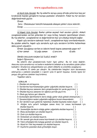 www.oguzhanhoca.com

       a) Açık Uçlu Sorular: Bu tip ankette soruyu yazıp altında yeterince boş yer
bırakılarak kişiden görüşlerini buraya yazmaları istenebilir. Fakat bu tür soruları
değerlendirmek güçtür.
       Örnek:
        Soru : Okulumuzun temizlik konusunda aksayan yönleri sizce nelerdir.
       Cevap: ................................................................................................................
       .............................................................................................................................
       b) Kapalı Uçlu Sorular: Bunlar çoktan seçmeli test soruları gibidir. Anketi
cevaplandırandan verilen şıklardan bir veya birkaç tanesini işaretlemesi istenir.
Bu tip anketler, cevaplandıran ve değerlendiren kişi için oldukça kolaylık sağlar.
       Kapalı uçlu soruların sakıncalı tarafı, cevaplandıran kişiyi sınırlandırmasıdır.
Bu yüzden ankette, kapalı uçlu sorularla açık uçlu soruların birlikte kullanılması
daha yararlı olacaktır.
       Örnek: Çocuğunuz verilen ev ödevini kendi başına zamanında yapar mı?
       a) her zaman                        b) çoğu zaman                       c) ara sıra                        d) asla

       ÖRNEK OKULDAN KAÇMA İLE İLGİLİ ANKET
       Değerli Öğrencimiz,
       Bu anketin okul çalışmalarınızla hiçbir ilgisi yoktur. :Bu bir sınav değildir.
Amacımız sizin sorunlarınızı ve bunların nedenlerini anlamak ve bu sorunlara çözüm yolları
bulmaktır. Orunlarınızı anlayabilmemiz için, anketi dikkatle ve içtenlikle cevaplayınız.
       Bu ankette 21 cümle yer almıştır. Bu cümlelerden hangileri sizin durumunuzu
anlatıyorsa o cümlenin sonundaki ( ) işareti içine X işareti koyunuz. Sizinle ilgisiz bir
yargıyı dile getiren cümleleri boş bırakınız.
       Teşekkür ederiz.

           SORULAR :
          1- Okuldan sık sık kaçarım.                                            ( )
          2- Derslerime hazırlanamadığım günler çoğunlukla okuldan kaçarım. ( )
          3- Okuldan kaçınca zamanımı ders çalışabileceğim bir yerde geçiririm.( )
          4- Okuldan kaçınca zamanımı bir eğlence yerinde geçiririm.              ( )
          5- Okula geç kalınca geri dönerim.                                      ( )
          6-Sevmediğim öğretmenlerin dersi olduğu günler okula gelmek istemiyorum.( )
          7- Devamsızlığımın nedeni çoğunlukla sağlığımın bozuk olmasındandır.        ( )
          8- Zor derslerin aynı günlerde toplanması okuldan kaçmama neden oluyor. ( )
          9- Aldığım notu yeterli bulduğum zaman ikinci bir sınava katılmamak için
              okuldan kaçarım.                                                ( )
          10- Sevmediğim derslerin olduğu günler çoğunlukla okuldan kaçarım.( )
          11- Okulu sevmediğim için okuldan kaçarım.                           ( )
          12- Zevk için okuldan kaçarım.                                       ( )
          13- Dinlenmek için okuldan kaçarım.                                  ( )
          14- Bir sonraki gün olacak sınava hazırlanmak için okuldan kaçarım. ( )
          15- Yakın arkadaşlarımla buluşup gezmek için okuldan kaçarım.         ( )
          16- Güzel bir filmi kaçırmamak için okuldan kaçarım.                  ( )
          17- Kıyafetim yüzünden okula gitmediğim oluyor.                       ( )

                                                                                                                                 69
 