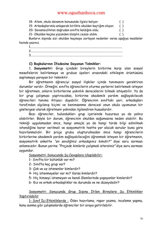 www.oguzhanhoca.com
       18- Ailem, okula devamım konusunda ilgisiz kalıyor.                                                                      ( )
       19- Arkadaşlarımla anlaşarak birlikte okuldan kaçtığım oluyor.                                                           ( )
       20- Devamsızlıktan doğrudan sınıfta kaldığım oldu.                                                                       ( )
       21- Okuldan kaçma yüzünden disiplin cezası aldım.                                                                        ( )
       Bunların dışında sizi okuldan kaçmaya zorlayan nedenler varsa aşağıya maddeler
hainde yazınız.
       1...........................................................................................................................
       2...........................................................................................................................
       3...........................................................................................................................

       C) Başkalarının İfadesine Dayanan Teknikler:
       1. Sosyometri: Grup içindeki bireylerin birbirine karşı olan sosyal
mesafelerini belirlemeye ve grubun üyeleri arasındaki etkileşim örüntüsünü
saptamaya yarayan bir tekniktir.
       Bir öğretmenin öğrenciyi sosyal ilişkiler içinde tanımasını gerektiren
durumlar vardır. Örneğin; sınıfta öğrencilerin oturma yerlerini belirlemek isteyen
bir öğretmen, onların birbirlerine yakınlık derecelerini bilmek isteyebilir. Ya da
bir grup çalışması yaptıracaksa, birbirine akademik yardım sağlayabilecek
öğrencileri tanıma ihtiyacı duyabilir. Öğrencinin sınıftaki yeri, arkadaşları
tarafından algılanış biçimi ve benimsenme derecesi onun okula uyumunun bir
göstergesi olarak öğretmeni yakından ilgilendiren hususlardır.
       Bazı öğrenciler, bulundukları grup içerisinde huzursuz ya da yalnız
olabilirler. Böyle bir durum, öğrencinin okuldan soğumasına neden olabilir. Bu
tekniği uygulamadan önce, hangi amaçla ya da hangi türde bilgi edinilmek
istendiğine karar verilmeli ve sosyometrik testte yer alacak sorular buna göre
hazırlanmalıdır. Bir proje grubu oluşturulmadan önce hangi öğrencilerin
birbirlerine akademik yardım sağlayabileceğini öğrenmek isteyen bir öğretmenin,
sosyometrik ankette “en sevdiğiniz arkadaşınız kimdir?” diye soru sorması
anlamsızdır. Bunun yerine “Projede kimlerle çalışmak istersiniz” diye soru sorması
uygundur.
       Sosyometri Sonucunda Şu Cevaplara Ulaşılabilir:
       1- Sınıfta bir bütünlük var mı?
       2- Sınıfta kaç grup var?
       3- Çok ve az istenenler kimlerdir?
       4- Hiç istenmeyeler var mı? Varsa kimlerdir?
       5- Hiç kimseyi istemeyen ve kendi âlemlerinde yaşayanlar kimlerdir?
       6- Kız ve erkek arkadaşlıklar ne durumda ve ne düzeydedir?

      Sosyometri Sonucunda Grup Dışına İtilen Bireylere Şu Etkinlikler
Yaptırılabilir
      1- Sınıf İçi Etkinliklerde : Ödev hazırlama, rapor yazma, inceleme yapma,
konu sunma gibi çalışmalarda öğrenciler bir araya getirilebilir.



                                                                                                                                70
 