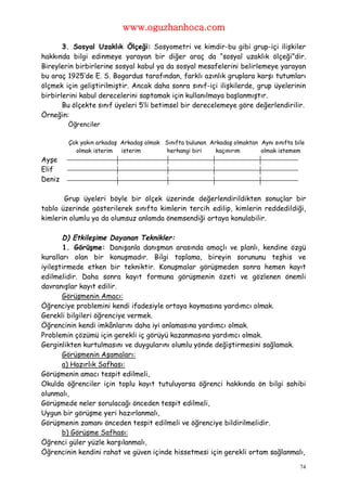 www.oguzhanhoca.com

       3. Sosyal Uzaklık Ölçeği: Sosyometri ve kimdir-bu gibi grup-içi ilişkiler
hakkında bilgi edinmeye yarayan bir diğer araç da “sosyal uzaklık ölçeği”dir.
Bireylerin birbirlerine sosyal kabul ya da sosyal mesafelerini belirlemeye yarayan
bu araç 1925’de E. S. Bogardus tarafından, farklı azınlık gruplara karşı tutumları
ölçmek için geliştirilmiştir. Ancak daha sonra sınıf-içi ilişkilerde, grup üyelerinin
birbirlerini kabul derecelerini saptamak için kullanılmaya başlanmıştır.
       Bu ölçekte sınıf üyeleri 5’li betimsel bir derecelemeye göre değerlendirilir.
Örneğin:
        Öğrenciler

        Çok yakın arkadaş Arkadaş olmak Sınıfta bulunan Arkadaş olmaktan Aynı sınıfta bile
          olmak isterim isterim         herhangi biri     kaçınırım      olmak istemem
Ayşe
Elif
Deniz

       Grup üyeleri böyle bir ölçek üzerinde değerlendirildikten sonuçlar bir
tablo üzerinde gösterilerek sınıfta kimlerin tercih edilip, kimlerin reddedildiği,
kimlerin olumlu ya da olumsuz anlamda önemsendiği ortaya konulabilir.

       D) Etkileşime Dayanan Teknikler:
       1. Görüşme: Danışanla danışman arasında amaçlı ve planlı, kendine özgü
kuralları olan bir konuşmadır. Bilgi toplama, bireyin sorununu teşhis ve
iyileştirmede etken bir tekniktir. Konuşmalar görüşmeden sonra hemen kayıt
edilmelidir. Daha sonra kayıt formuna görüşmenin özeti ve gözlenen önemli
davranışlar kayıt edilir.
       Görüşmenin Amacı:
Öğrenciye problemini kendi ifadesiyle ortaya koymasına yardımcı olmak.
Gerekli bilgileri öğrenciye vermek.
Öğrencinin kendi imkânlarını daha iyi anlamasına yardımcı olmak.
Problemin çözümü için gerekli iç görüyü kazanmasına yardımcı olmak.
Gerginlikten kurtulmasını ve duygularını olumlu yönde değiştirmesini sağlamak.
       Görüşmenin Aşamaları:
       a) Hazırlık Safhası:
Görüşmenin amacı tespit edilmeli,
Okulda öğrenciler için toplu kayıt tutuluyorsa öğrenci hakkında ön bilgi sahibi
olunmalı,
Görüşmede neler sorulacağı önceden tespit edilmeli,
Uygun bir görüşme yeri hazırlanmalı,
Görüşmenin zamanı önceden tespit edilmeli ve öğrenciye bildirilmelidir.
       b) Görüşme Safhası:
Öğrenci güler yüzle karşılanmalı,
Öğrencinin kendini rahat ve güven içinde hissetmesi için gerekli ortam sağlanmalı,

                                                                                        74
 