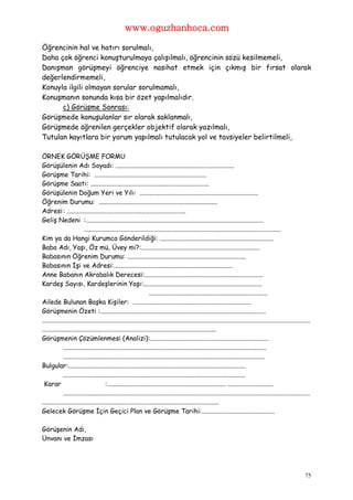 www.oguzhanhoca.com

Öğrencinin hal ve hatırı sorulmalı,
Daha çok öğrenci konuşturulmaya çalışılmalı, öğrencinin sözü kesilmemeli,
Danışman görüşmeyi öğrenciye nasihat etmek için çıkmış bir fırsat olarak
değerlendirmemeli,
Konuyla ilgili olmayan sorular sorulmamalı,
Konuşmanın sonunda kısa bir özet yapılmalıdır.
      c) Görüşme Sonrası:
Görüşmede konuşulanlar sır olarak saklanmalı,
Görüşmede öğrenilen gerçekler objektif olarak yazılmalı,
Tutulan kayıtlara bir yorum yapılmalı tutulacak yol ve tavsiyeler belirtilmeli,

ÖRNEK GÖRÜŞME FORMU
Görüşülenin Adı Soyadı: .........................................................................
Görüşme Tarihi: .....................................................................
Görüşme Saati: .........................................................................
Görüşülenin Doğum Yeri ve Yılı: .........................................................................
Öğrenim Durumu: .........................................................................
Adresi : .........................................................................
Geliş Nedeni :.............................................................................................................
                          .........................................................................................................................
Kim ya da Hangi Kurumca Gönderildiği: ......................................................................
Baba Adı, Yaşı, Öz mü, Üvey mi?:.........................................................................
Babasının Öğrenim Durumu: .........................................................................
Babasının İşi ve Adresi:.........................................................................
Anne Babanın Akrabalık Derecesi:.........................................................................
Kardeş Sayısı, Kardeşlerinin Yaşı:.........................................................................
                                                                  .........................................................................
Ailede Bulunan Başka Kişiler: .........................................................................
Görüşmenin Özeti :......................................................................................................
.....................................................................................................................................................................
...........................................................................................................
Görüşmenin Çözümlenmesi (Analizi):.........................................................................
             .............................................................................................................................
             ............................................................................................................................
Bulgular:.............................................................................................................
             ................................................................................................................
 Karar                                 :......................................................................... ............................
             ........................................................................................................................................................
.............................................................................................................
Gelecek Görüşme İçin Geçici Plan ve Görüşme Tarihi:.............................................

Görüşenin Adı,
Ünvanı ve İmzası




                                                                                                                                                                 75
 