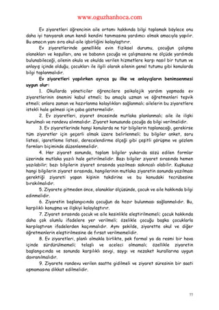 www.oguzhanhoca.com

       Ev ziyaretleri öğrencinin aile ortamı hakkında bilgi toplamak böylece onu
daha iyi tanıyarak onun kendi kendini tanımasına yardımcı olmak amacıyla yapılır.
Bu amacın yanı sıra okul-aile işbirliğini kolaylaştırır.
       Ev ziyaretlerinde genellikle evin fiziksel durumu, çocuğun çalışma
olanakları ve koşulları, ana ve babanın çocuğa ve çalışmasına ne ölçüde yardımda
bulunabileceği, ailenin okula ve okulda verilen hizmetlere karşı nasıl bir tutum ve
anlayış içinde olduğu, çocukları ile ilgili olarak ailenin genel tutumu gibi konularda
bilgi toplanmalıdır.
       Ev ziyaretleri yapılırken ayrıca şu ilke ve anlayışların benimsenmesi
uygun olur:
       1. Okullarda yöneticiler öğrencilere psikolojik yardım yapmada ev
ziyaretlerinin önemini kabul etmeli; bu amaçla uzman ve öğretmenleri teşvik
etmeli; onlara zaman ve hazırlanma kolaylıkları sağlanmalı; ailelerin bu ziyaretlere
istekli hale gelmesi için çaba göstermelidir.
       2. Ev ziyaretleri, ziyaret öncesinde mutlaka planlanmalı; aile ile ilişki
kurulmalı ve randevu alınmalıdır. Ziyaret konusunda çocuğa da bilgi verilmelidir.
       3. Ev ziyaretlerinde hangi konularda ne tür bilgilerin toplanacağı, gerekirse
tüm ziyaretler için geçerli olmak üzere belirlenmeli; bu bilgiler anket, soru
listesi, işaretleme listesi, derecelendirme ölçeği gibi çeşitli görüşme ve gözlem
formları biçiminde düzenlenmelidir.
       4. Her ziyaret sonunda, toplam bilgiler yukarıda sözü edilen formlar
üzerinde mutlaka yazılı hale getirilmelidir. Bazı bilgiler ziyaret sırasında hemen
yazılabilir; bazı bilgilerin ziyaret sırasında yazılması sakıncalı olabilir. Kuşkusuz
hangi bilgilerin ziyaret sırasında, hangilerinin mutlaka ziyaretin sonunda yazılması
gerektiği ziyareti yapan kişinin takdirine ve bu konudaki tecrübesine
bırakılmalıdır.
       5. Ziyarete gitmeden önce, olanaklar ölçüsünde, çocuk ve aile hakkında bilgi
edinmelidir.
       6. Ziyaretin başlangıcında çocuğun da hazır bulunması sağlanmalıdır. Bu,
karşılıklı konuşma ve ilişkiyi kolaylaştırır.
       7. Ziyaret sırasında çocuk ve aile kesinlikle eleştirilmemeli; çocuk hakkında
daha çok olumlu ifadelere yer verilmeli; özelikle çocuğu başka çocuklarla
karşılaştıran ifadelerden kaçınmalıdır. Aynı şekilde, ziyarette okul ve diğer
öğretmenlerin eleştirilmesine de fırsat verilmemelidir.
       8. Ev ziyaretleri, planlı olmakla birlikte, pek formal ya da resmi bir hava
içinde sürdürülmemeli; telaşlı ve aceleci olmamalı; özellikle ziyaretin
başlangıcında ve sonunda karşılıklı sevgi, saygı ve nezaket kurallarına uygun
davranılmalıdır.
       9. Ziyarete randevu verilen saatte gidilmeli ve ziyaret süresinin bir saati
aşmamasına dikkat edilmelidir.




                                                                                    77
 