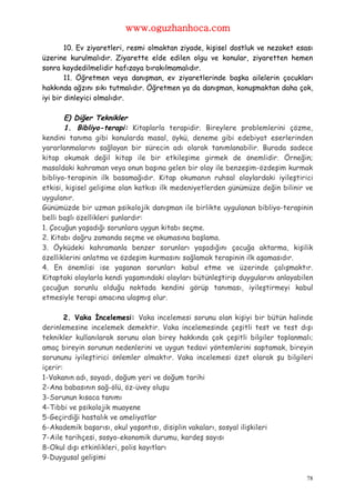 www.oguzhanhoca.com

        10. Ev ziyaretleri, resmi olmaktan ziyade, kişisel dostluk ve nezaket esası
üzerine kurulmalıdır. Ziyarette elde edilen olgu ve konular, ziyaretten hemen
sonra kaydedilmelidir hafızaya bırakılmamalıdır.
        11. Öğretmen veya danışman, ev ziyaretlerinde başka ailelerin çocukları
hakkında ağzını sıkı tutmalıdır. Öğretmen ya da danışman, konuşmaktan daha çok,
iyi bir dinleyici olmalıdır.

       E) Diğer Teknikler
       1. Bibliyo-terapi: Kitaplarla terapidir. Bireylere problemlerini çözme,
kendini tanıma gibi konularda masal, öykü, deneme gibi edebiyat eserlerinden
yararlanmalarını sağlayan bir sürecin adı olarak tanımlanabilir. Burada sadece
kitap okumak değil kitap ile bir etkileşime girmek de önemlidir. Örneğin;
masaldaki kahraman veya onun başına gelen bir olay ile benzeşim-özdeşim kurmak
bibliyo-terapinin ilk basamağıdır. Kitap okumanın ruhsal olaylardaki iyileştirici
etkisi, kişisel gelişime olan katkısı ilk medeniyetlerden günümüze değin bilinir ve
uygulanır.
Günümüzde bir uzman psikolojik danışman ile birlikte uygulanan bibliyo-terapinin
belli başlı özellikleri şunlardır:
1. Çocuğun yaşadığı sorunlara uygun kitabı seçme.
2. Kitabı doğru zamanda seçme ve okumasına başlama.
3. Öyküdeki kahramanla benzer sorunları yaşadığını çocuğa aktarma, kişilik
özelliklerini anlatma ve özdeşim kurmasını sağlamak terapinin ilk aşamasıdır.
4. En önemlisi ise yaşanan sorunları kabul etme ve üzerinde çalışmaktır.
Kitaptaki olaylarla kendi yaşamındaki olayları bütünleştirip duygularını anlayabilen
çocuğun sorunlu olduğu noktada kendini görüp tanıması, iyileştirmeyi kabul
etmesiyle terapi amacına ulaşmış olur.

        2. Vaka İncelemesi: Vaka incelemesi sorunu olan kişiyi bir bütün halinde
derinlemesine incelemek demektir. Vaka incelemesinde çeşitli test ve test dışı
teknikler kullanılarak sorunu olan birey hakkında çok çeşitli bilgiler toplanmalı;
amaç bireyin sorunun nedenlerini ve uygun tedavi yöntemlerini saptamak, bireyin
sorununu iyileştirici önlemler almaktır. Vaka incelemesi özet olarak şu bilgileri
içerir:
1-Vakanın adı, soyadı, doğum yeri ve doğum tarihi
2-Ana babasının sağ-ölü, öz-üvey oluşu
3-Sorunun kısaca tanımı
4-Tıbbi ve psikolojik muayene
5-Geçirdiği hastalık ve ameliyatlar
6-Akademik başarısı, okul yaşantısı, disiplin vakaları, sosyal ilişkileri
7-Aile tarihçesi, sosyo-ekonomik durumu, kardeş sayısı
8-Okul dışı etkinlikleri, polis kayıtları
9-Duygusal gelişimi

                                                                                  78
 