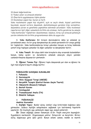 www.oguzhanhoca.com

10-Genel değerlendirme
11-Tedavi yoları ve alınacak önlemler
12-Önerilerin uygulamasına ilişkin planlar
13-İncelemeyi yapan kişi, kurum ve tarih
Vaka incelemesini yapan kişi objektif, açık ve seçik olmak, kişisel yanlılıktan
kaçınmak, sayısal verilere dayanmak, desteklenmeyen gereksiz bilgi vermekten,
dayanaksız yorum ve genelleme yapmaktan sakınmak zorundadır. Vaka incelemesi
raporlarının ilgili diğer uzmanlarla birlikte ele alınması, hatta gerekirse bu amaçla
”vaka konferansı” toplantıları düzenlenmesi, böylece, birey için alınacak psikolojik
yardım önlemlerinin birlikte programlanması daha da uygun olur.

      3. Vaka Konferansı: Bir bireyin davranışlarını daha iyi anlamak ve
yorumlamak amacı ile bir grup danışmanınya da uzman personelin bir araya geldiği
bir toplantıdır. Vaka konferanslarına bireyi yakından tanıyan ve birey hakkında
yeterli bilgi toplayan uzmanlar ile diğer uzmanlar ve danışmanlar katılır.

      4. Vaka Temsili: Bir olaya dahil olan bireylerin olay sırasında bulundukları
konum, bakış açıları ve durumlarını anlamak amacıyla olayın yeniden
canlandırılmasına dayanan bir yöntemdir.

         5. Öğrenci Tanıma Fişi: Öğrenci toplu dosyasında yer alan ve öğrenci ile
ilgili tüm bilgilerin kayıtlı olduğu karttır.


      PSİKOLOJİK DANIŞMA KURAMLARI
      1. Psikanaliz
      2. Davranışçılık
      3. Akılcı Duygusal Terapi (ABCDE)
      4. Gerçeklik Terapisi (Kontrol Kuramı-Seçim Teorisi)
      5. Hümanistik (İnsancıl) Yaklaşım
      6. Gestalt Kuramı
      7. Varoluşçuluk
      8. Transaksiyonel Analiz (TA)
      9. Eklektik Yaklaşım

             PSİKANALİZ
       Anahtar Kavramlar
       1. Kişiliğin Yapısı: Bunlar süreç isimleri olup birbirinden bağımsız işlev
görmezler. Sadece kişiliğin anlaşılmasını sağlamak için belirlenmiş hipotetik
yapılardır. İd, biyolojik; ego, psikolojik; süper ego, sosyal yönleridir.
       İD: İnsan doğduğu zaman tamamıyla id'dir. Psişik enerjinin kaynağıdır.
İçgüdülerin merkezidir. Organizasyon yoktur. İsteyicidir ve kararlıdır. Birinci
süreç düşünceye göre işlev görür. Bunun anlamı zaman, mekân ve mantık

                                                                                   79
 
