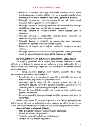 www.oguzhanhoca.com

       Rehberlik hizmetleri belirli yaş dilimindeki, insanlara belirli zaman
        aralığında sunulan hizmetler değildir. Her yaş grubundan insan hayatının
        herhangi bir döneminde rehberlik hizmetlerine gereksinim duyabilir.
       Psikolojik danışma ve rehberlik yardımı bireye tek yönlü olarak
        doğrudan doğruya yapılan bir yardım değildir.
       Psikolojik danışma ve rehberliğin temelinde bireye acımak, her sıkıntıya
        düştüğünde bireye kanat germek gibi bir anlayış yoktur.
       Psikolojik danışma ve rehberlik bireyin sadece duygusal yanı ile
        ilgilenmez.
       Psikolojik danışma ve rehberlikte kullanılan bütün yöntemler ve
        teknikler amaç değil, sadece araçtırlar.
       Psikolojik danışma ve rehberlik, bu yardımı alan birey bakımından
        akademik bir öğrenme konusu ya da ders değildir.
       Rehberlik bir disiplin görevi değildir; rehberlik yargılamaz ve ceza
        vermez.
       Psikolojik danışma ve rehberlik her türlü problemi hemen çözebilecek
        sihirli bir güce sahip değildir (Kaya, 2008; Yeşilyaprak, 2002)

       REHBERLİĞİN ORTAYA ÇIKMASINI GEREKTİREN GELİŞMELER
       20. yüzyılda geleneksel eğitim anlayışı terk edilmeye başlanmıştır. Çünkü
eğitimin artık değişen ihtiyaçlara ve yeni gelişmelere uyum sağlamadığı, bireyin
beklentilerine cevap vermediği eleştirileri ileri sürülmüştür. Geleneksel okullara
yapılan eleştiriler:
            Yalnız akademik başarıya önem vererek, insanların diğer doğal
yeteneklerinin gelişmesini engellemektedir.
        Duygulardan soyutlanmış yüzeysel yaşantılarla yetindiği için kalıcı ve
          köklü davranış değişiklikleri sağlayamamaktadır.
        Geleneksel eğitim daha çok bir yarışma ortamı yarattığı için
          öğrencilerin çoğunda yetersizlik duyguları oluşmasına yol açmakta, aynı
          zamanda güven ve dayanışma duygularını yok etmektedir.
        Bireysel farkları dikkate almadığı için yetenek ve ilgileri geliştirmede
          yetersiz kalmaktadır.
        Bireye yaşama aktif uyum yapabilecek özellikler kazandırmada yetersiz
          kalmaktadır.
       Bu eleştiriler sonucu 20. Yüzyılın ilk yarısında yeni fikirler, yeni gelişmeler
doğrultusunda eğitimde de çağdaşlaşma akımı başlamış ve eğitim sistemi içinde
Ö.K.H. ve Rehberlik hizmetleri yer almıştır. Bu gelişmeleri şöyle özetleyebiliriz:
       Sosyo-Kültürel ve Ekonomik Etkenler
       1. Hızlı Değişmeler Sonucu Topluma Uyumun Güçleşmesi
        Bilimde ve teknolojide gelişmeler
        Toplumlar arası kültürel alış-verişin hızlanması
        İnançlar ve değerlerdeki değişmeler


                                                                                    8
 
