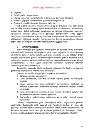 www.oguzhanhoca.com

a.  Rüyalar,
b.  Dil sürçmeleri ve unutmalar,
c.  Hipnoz esnasında yapılan telkinlerin daha sonra davranışa dönüşümü
d.  Serbest çağrışım tekniklerinden çıkarılan materyaller ile,
e.  Projektif tekniklerden çıkarılan materyaller ile,
     Freud' a göre bilinçlilik, toplam zihnin çok az bir bölümünü işgal eder. Bilinç
dışı ile bilinç arasında istendiği zaman fark edilebilir bir alan vardır. Buraya bilinç
öncesi denir. Kabul edilemeyen gereksinim ve istekler bilinçdışına bastırılır.
Psikanalitik terapide amaç, gerçek psikolojik fonksiyonların içinde geçtiği
bilinçdışını, bilinçli kılmaktır. Bilinçdışını fark etmiyor olsak bile, davranışlarımızı
etkileyicidir. Bilinçdışı süreçler, bütün nevrotik tipteki davranışların kökenini
teşkil eder. Bilinçdışının fark ettirilmesi durumuna "içgörü" denir.

            DAVRANIŞÇILIK:
       Tüm davranışlar gibi uyumsuz davranışların da öğrenme ürünü olduklarını
savunmaktadır. Davranış psikologlarına göre, insan doğuştan birtakım davranış
eğilimlerine sahiptir. Bunlar doğal gerçek olup, aslında ne iyi ne de kötüdür. İnsan
doğuşta boş bir levha gibidir; refleksler dışında davranış yoktur. Kazanılan bütün
davranışlar, davranış potansiyelinde pekiştirme sonucunda meydana gelen sürekli
değişikliklerdir. O halde uygun pekiştirme yöntemleri kullanarak istenilen
davranışı geliştirmek mümkündür.
       Temsilcileri arasında klasik şartlanma çalışmalarıyla Pavlov ve operant
şartlanma çalışmalarıyla Thorndike ve Skinner’dir.
       Davranış terapistlerinin görüşleri şu şekilde özetlenebilir:
       1. Bütün davranışlar öğrenilmiştir.
       2. İnsan davranışları, kalıtımla getirilen yapının çevre ile etkileşimi
          ürünüdür.
       3. İnsanı anlamak için onun gözlenebilir davranışlarını incelemek ve
          dikkatle düzenlenmiş deneylerle davranışı belirleyen yasaları bulmak
          mümkündür.
       4. İnsan davranışlarının gerisinde benlik tasarımı, bilinçdışı güdüler gibi
          gözlenemeyen faktörler aramak yersizdir.
       5. Davranışların mekanizmasını anladıktan sonra onları kontrol etmek
          mümkündür.
       Davranış terapistlerine göre, davranışların amacı, organizmada gerilimi
azaltmaktır. Başlangıçta açlık, susuzluk gibi fizyolojik; sevilme, ait olma gibi
psikolojik güdüler insanı davranışa sevk ederler. İnsan zamanla öğrenme yolu ile
kazanılan başarma, üstün olma gibi toplumsal güdülerle de davranışta bulunur.
Gerilimi azaltmada başarılı olan davranışların tekrarlanma olasılığı yüksektir.




                                                                                     81
 