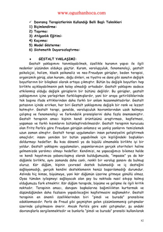 www.oguzhanhoca.com

          Davranış Terapistlerinin Kullandığı Belli Başlı Teknikleri
      1)   Biçimlendirme:
      2)   Taşırma:
      3)   Atılganlık Eğitimi:
      4)   Kaçınma:
      5)   Model Gösterme:
      6)   Sistematik Duyarsızlaştırma:

             GESTALT YAKLAŞIMI:
       Gestalt yaklaşımını tanımlayabilmek, özellikle kuramın yapısı ile ilgili
nedenler yüzünden oldukça güçtür. Kuram, varoluşçuluk, fenomenoloji, gestalt
psikolojisi, holizm, klasik psikanaliz ve neo-Freudyan görüşler, beden terapisi,
organizmik görüş, alan kuramı, doğu dinleri, ve tiyatro ve dans gibi sanatın değişik
boyutlarının bir bileşkesi olarak ortaya çıkmıştır. Bütün bu değişik boyutları hep
birlikte açıklayabilmenin pek kolay olmadığı ortadadır. Gestalt yaklaşımı sadece
etkilenmiş olduğu değişik görüşlerin bir bütünü değildir. Bu görüşler, gestalt
yaklaşımının içine yerleşirken farklılaşmışlardır, yani bir araya getirildiklerinde
tek başına ifade ettiklerinden daha farklı bir anlam kazanmaktadırlar. Gestalt
potasının içinde erirken, her biri Gestalt yaklaşımına değişik bir renk ve lezzet
katmıştır. Gestalt terapi, genelde, varoluşculuk kavramlarından uzak kalmaya
çalışmış ve fenomenoloji ve farkındalık prensiplerini daha fazla önemsemiştir.
Gestalt terapinin amacı kişinin kendi örüntüsünü araştırması, keşfetmesi,
yaşaması ve farklı kısımlarını bütünleştirebilmesidir. Gestalt terapinin kurucusu
olan Fritz Perls’e göre Freudyan görüşün anlamsız ve yanlış yanlarını temizlemek
uzun zaman almıştır. Gestalt terapi uygulamaları insan potansiyelini geliştirmek
amaçlıdır; insanı yeniden bir bütün yapabilmek için kişiliğindeki boşlukları
doldurmayı hedefler. Bu kısa dönemli ya da büyülü olmamakla birlikte iyi bir
yoldur. Gestalt yaklaşımı uygulamaları, yaşamlarımızın gerçek otoriteleri haline
gelmemizde yardımcı olmayı hedefler. Kendimizi, ne yapacağımızı bilemez halde
ve kendi hayatımıza yabancılaşmış olarak bulduğumuzda, “impasse” ya da kör
düğümle birlikte, aynı zamanda daha canlı, renkli bir varoluş şansını da bulmuş
oluruz. Kör düğüm, kişinin çevresel destek bulamadığı ve iç desteğini
sağlayamadığı, gerçek kendini desteklemenin henüz başarılamadığı durumdur.
Aslında hiç kimse, büyümeye, yani kör düğümün üzerine gitmeye gönüllü olmaz.
Oysa tümden iyileşmeyi sağlayacak olan şey bu noktada nasıl sıkışıp kalmış
olduğumuzu fark etmektir. Kör düğüm terapide, büyüme ve gelişme ile ilgili kritik
noktadır. Terapinin amacı, danışanı başkalarına bağımlılıktan kurtarmak ve
düşündüğünden daha fazlasını yapabileceğini keşfetmesini sağlamaktır. Gestalt
terapinin en önemli özelliklerinden biri “şimdi ve burada” prensibine
odaklanmasıdır. Perls de Freud gibi geçmişten gelen çözümlenmemiş çatışmalar
üzerinde çalışılmasını önerir. Ancak Perls’e göre eski çatışmalar, şu andaki
davranışlarla sergilenmektedir ve bunlarla “şimdi ve burada” prensibi kullanılarak

                                                                                  82
 