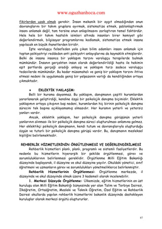 www.oguzhanhoca.com

fikirlerden uzak olmak gerekir. İnsan mekanik bir aygıt olmadığından onun
davranışlarını bir takım gruplara ayırmak, sistematize etmek, şablonlaştırmak
insanı anlamak değil, tam tersine onun anlaşılmasını zorlaştıran temel faktördür.
Hele hele bir takım hastalık isimleri altında insanları birer kemiyet gibi
değerlendirmek, bilgisayar programlarına kodlamak, sistematize etmek insana
yapılacak en büyük ihanetlerden biridir.
       İşte varoluşçu felsefeden yola çıkan bilim adamları insanı anlamak için
toptan psikiyatriyi reddeden anti psikiyatri anlayışlarına da kaynaklık etmişlerdir.
Belki de insana insanca bir yaklaşım tarzını varoluşçu terapilerde bulmak
mümkündür. İnsanın gerçekten insan olarak değerlendirildiği hasta ile hekimin
eşit şartlarda gerçeği aradığı anlayış ve yaklaşım tarzı sadece varoluşçu
tedavilerde mümkündür. Bu kadar müsamahalı ve geniş bir yaklaşım tarzını ihtiva
etmesi nedeni ile uygulamada geniş bir yelpazenin varlığı da kendiliğinden ortaya
çıkmaktadır.

              EKLEKTİK YAKLAŞIM:
        Belli bir kurama dayanmaz. Bu yaklaşım, danışmanın çeşitli kuramlardan
yararlanarak geliştirdiği, kendine özgü bir psikolojik danışma biçimidir. Eklektik
yaklaşımın ortaya çıkışının baş nedeni, kuramlardan hiç birinin psikolojik danışma
sürecini tek başına açıklayamamış olmasıdır. Her kuramın yeterli ve yetersiz
yanları vardır.
        Ancak, eklektik yaklaşım, her psikolojik danışma görüşünün yeterli
yanlarının alınması ile bir psikolojik danışma süreci oluşturulması anlamına gelmez.
Her eklektikçi psikolojik danışmanın, kendi tutum ve davranışlarıyla oluşturduğu
özgün ve tutarlı bir psikolojik danışma görüşü vardır. Bu, danışmanın mesleksel
kişiliğini belirlemektedir.

 REHBERLİK HİZMETLERİNİN ÖRGÜTLENMESİ VE DEĞERLENDİRİLMESİ
      Rehberlik hizmetleri planlı, planlı, programlı ve sistemli faaliyetlerdir. Bu
nedenle bu hizmetlerin hiyerarşik bir şekilde örgütlenmesi, görev ve
sorumluluklarının belirlenmesi gereklidir. Örgütlenme Milli Eğitim Bakanlığı
düzeyinde başlayarak, il düzeyine ve okul düzeyine yayılır. Okuldaki yönetici, sınıf
öğretmeni ve uzmanların görev ve sorumlulukları yönetmeliklerce belirlenmiştir.
      Rehberlik Hizmetlerinin Örgütlenmesi: Örgütlenme merkezde, il
düzeyinde ve okul düzeyinde olmak üzere 3 kademeli olarak incelenebilir.
      1. Merkezi Düzeyde Örgütlenme: Ülkemizde, eğitim hizmetlerinin en üst
kuruluşu olan Milli Eğitim Bakanlığı bünyesinde yer alan Talim ve Terbiye Dairesi,
İlköğretim, Ortaöğretim, Mesleki ve Teknik Öğretim, Özel Eğitim ve Rehberlik
Dairesi okullarda yapılan rehberlik hizmetlerini bakanlık düzeyinde destekleyen
kuruluşlar olarak merkezi örgütü oluştururlar.




                                                                                  87
 