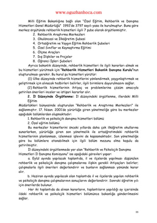 www.oguzhanhoca.com

       Milli Eğitim Bakanlığına bağlı olan “Özel Eğitim, Rehberlik ve Danışma
Hizmetleri Genel Müdürlüğü” 1992’de 3797 sayılı yasa ile kurulmuştur. Buna göre
merkez örgütünde rehberlik hizmetleri ilgili 7 şube olarak örgütlenmiştir.
           2. Rehberlik Araştırma Merkezleri
           3. Okulöncesi ve İlköğretim Şubesi
           4. Ortaöğretim ve Yaygın Eğitim Rehberlik Şubeleri
           5. Özel Sınıflar ve Kaynaştırma Eğitimi
           6. Ölçme Araçları
           7. Dış İlişkiler ve Projeler
           8. Öğrenci İşleri Şubeleri
       Ayrıca bakanlık düzeyinde, rehberlik hizmetleri ile ilgili kararları almak ve
bu hizmetleri yürütmek için “Rehberlik Hizmetleri Bakanlık Danışma Kurulu”nun
oluşturulması gerekir. Bu kurul şu hizmetleri yürütür:
       (1) Ülke düzeyinde rehberlik hizmetlerini yönlendirmek, yaygınlaştırmak ve
geliştirmek için alınacak tedbirleri belirler, ilgili birimlere duyurulmasını sağlar.
       (2) Rehberlik hizmetlerinin ihtiyaç ve problemlerine çözüm amacıyla
getirilen önerileri inceler ve istişari kararlar alır.
       2. İl Düzeyinde Örgütlenme: İl düzeyindeki örgütlenme, illerdeki Milli
       Eğitim
Müdürlükleri bünyesinde oluşturulan “Rehberlik ve Araştırma Merkezleri” ile
sağlanmıştır. 17. Nisan. 2001’de yürürlüğe giren yönetmeliğe göre bu merkezler
aşağıdaki bölümlerden oluşmaktadır:
       1. Rehberlik ve psikolojik danışma hizmetleri bölümü
       2. Özel eğitim bölümü
       Bu merkezler hizmetlerini önceki yıllarda daha çok ilköğretim okullarına
sunarlarken, yürürlüğe giren son yönetmelik ile ortaöğretimdeki rehberlik
hizmetlerinin planlanması, izlenmesi işlevini de kapsamaktadır. Son yönetmeliğe
göre bu bölümlere atanabilmek için ilgili bölüm mezunu olma koşulu da
getirilmiştir.
       İl düzeyindeki örgütlenmede yer alan “Rehberlik ve Psikolojik Danışma
Hizmetleri İl Danışma Komisyonu” ise aşağıdaki görevleri yapar:
       a. Eylül ayında yapılacak toplantıda, il ve ilçelerde yapılması düşünülen
rehberlik ve psikolojik danışma çalışmalarına ilişkin gerekli ihtiyaçları belirler;
çalışmalarla ilgili önerileri değerlendirir ve bunların sağlanması yönünde karar
alır.
       b. Haziran ayında yapılacak olan toplantıda il ve ilçelerde yapılan rehberlik
ve psikolojik danışma çalışmalarının sonuçlarını değerlendirir. Sonraki öğretim yılı
için önerilerde bulunur.
       Her iki toplantıda da alınan kararların, toplantıların yapıldığı ay içerisinde
ildeki rehberlik ve psikolojik hizmetleri bölümünce bakanlığa gönderilmesini
sağlar.



                                                                                   88
 