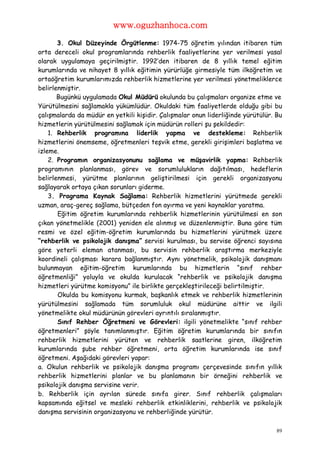 www.oguzhanhoca.com

       3. Okul Düzeyinde Örgütlenme: 1974-75 öğretim yılından itibaren tüm
orta dereceli okul programlarında rehberlik faaliyetlerine yer verilmesi yasal
olarak uygulamaya geçirilmiştir. 1992’den itibaren de 8 yıllık temel eğitim
kurumlarında ve nihayet 8 yıllık eğitimin yürürlüğe girmesiyle tüm ilköğretim ve
ortaöğretim kurumlarımızda rehberlik hizmetlerine yer verilmesi yönetmeliklerce
belirlenmiştir.
       Bugünkü uygulamada Okul Müdürü okulunda bu çalışmaları organize etme ve
Yürütülmesini sağlamakla yükümlüdür. Okuldaki tüm faaliyetlerde olduğu gibi bu
çalışmalarda da müdür en yetkili kişidir. Çalışmalar onun liderliğinde yürütülür. Bu
hizmetlerin yürütülmesini sağlamak için müdürün rolleri şu şekildedir:
    1. Rehberlik programına liderlik yapma ve destekleme: Rehberlik
hizmetlerini önemseme, öğretmenleri teşvik etme, gerekli girişimleri başlatma ve
izleme.
    2. Programın organizasyonunu sağlama ve müşavirlik yapma: Rehberlik
programının planlanması, görev ve sorumlulukların dağıtılması, hedeflerin
belirlenmesi, yürütme planlarının geliştirilmesi için gerekli organizasyonu
sağlayarak ortaya çıkan sorunları giderme.
    3. Programa Kaynak Sağlama: Rehberlik hizmetlerini yürütmede gerekli
uzman, araç-gereç sağlama, bütçeden fon ayırma ve yeni kaynaklar yaratma.
       Eğitim öğretim kurumlarında rehberlik hizmetlerinin yürütülmesi en son
çıkan yönetmelikle (2001) yeniden ele alınmış ve düzenlenmiştir. Buna göre tüm
resmi ve özel eğitim-öğretim kurumlarında bu hizmetlerini yürütmek üzere
“rehberlik ve psikolojik danışma” servisi kurulması, bu servise öğrenci sayısına
göre yeterli eleman atanması, bu servisin rehberlik araştırma merkeziyle
koordineli çalışması karara bağlanmıştır. Aynı yönetmelik, psikolojik danışmanı
bulunmayan eğitim-öğretim kurumlarında bu hizmetlerin “sınıf rehber
öğretmenliği” yoluyla ve okulda kurulacak “rehberlik ve psikolojik danışma
hizmetleri yürütme komisyonu” ile birlikte gerçekleştirileceği belirtilmiştir.
       Okulda bu komisyonu kurmak, başkanlık etmek ve rehberlik hizmetlerinin
yürütülmesini sağlamada tüm sorumluluk okul müdürüne aittir ve ilgili
yönetmelikte okul müdürünün görevleri ayrıntılı sıralanmıştır.
       Sınıf Rehber Öğretmeni ve Görevleri: ilgili yönetmelikte “sınıf rehber
öğretmenleri” şöyle tanımlanmıştır. Eğitim öğretim kurumlarında bir sınıfın
rehberlik hizmetlerini yürüten ve rehberlik saatlerine giren, ilköğretim
kurumlarında şube rehber öğretmeni, orta öğretim kurumlarında ise sınıf
öğretmeni. Aşağıdaki görevleri yapar:
a. Okulun rehberlik ve psikolojik danışma programı çerçevesinde sınıfın yıllık
rehberlik hizmetlerini planlar ve bu planlamanın bir örneğini rehberlik ve
psikolojik danışma servisine verir.
b. Rehberlik için ayrılan sürede sınıfa girer. Sınıf rehberlik çalışmaları
kapsamında eğitsel ve mesleki rehberlik etkinliklerini, rehberlik ve psikolojik
danışma servisinin organizasyonu ve rehberliğinde yürütür.

                                                                                  89
 