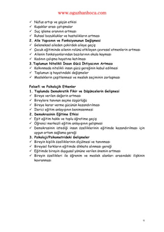 www.oguzhanhoca.com

 Nüfus artışı ve göçün etkisi
 Kuşaklar arası çatışmalar
 Suç işleme oranının artması
 Ruhsal bozukluklar ve hastalıkların artması
2. Aile Yapısının ve Fonksiyonunun Değişmesi
 Geleneksel aileden çekirdek aileye geçiş
 Çocuk eğitiminde ailenin rolünü etkileyen çevresel etmenlerin artması
 Ailenin fonksiyonlarından bazılarının okula kayması
 Kadının çalışma hayatına katılması
3. Toplumun Nitelikli İnsan Gücü İhtiyacının Artması
 Kalkınmada nitelikli insan gücü gereğinin kabul edilmesi
 Toplumun iş hayatındaki değişmeler
 Mesleklerin çeşitlenmesi ve meslek seçiminin zorlaşması

Felsefi ve Psikolojik Etkenler
1. Toplumda Demokratik Fikir ve Düşüncelerin Gelişmesi
 Bireye verilen değerin artması
 Bireylere tanınan seçme özgürlüğü
 Bireye karar verme gücünün kazandırılması
 İlerici eğitim anlayışının benimsenmesi
2. Demokrasinin Eğitime Etkisi
 Eşit eğitim hakkı ve toplu öğretime geçiş
 Öğrenci merkezli eğitim anlayışının gelişmesi
 Demokrasinin istediği insan özelliklerinin eğitimde kazandırılması için
   uygun ortam sağlama gereği
3. Psikoloji/Psikometrideki Gelişmeler
 Bireyin kişilik özelliklerinin ölçülmesi ve tanınması
 Bireysel farkların eğitimde dikkate alınması gereği
 Eğitimde bireyin duygusal yönüne verilen önemin artması
 Bireyin özellikleri ile öğrenim ve meslek alanları arasındaki ilişkinin
   kavranması




                                                                          9
 