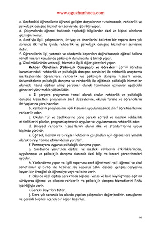 www.oguzhanhoca.com

c. Sınıfındaki öğrencilerin öğrenci gelişim dosyalarının tutulmasında, rehberlik ve
psikolojik danışma hizmetleri servisiyle işbirliği yapar.
d. Çalışmalarda öğrenci hakkında topladığı bilgilerden özel ve kişisel olanların
gizliliğini korur.
e. Sınıfıyla ilgili çalışmalarını, ihtiyaç ve önerilerini belirten bir raporu ders yılı
sonunda ilk hafta içinde rehberlik ve psikolojik danışma hizmetleri servisine
iletir.
f. Öğrencilerin ilgi, yetenek ve akademik başarıları doğrultusunda eğitsel kollara
yöneltilmeleri konusunda psikolojik danışmanla iş birliği yapar.
g. Okul müdürünün vereceği, hizmetle ilgili diğer görevleri yapar.
        Rehber Öğretmen (Psikolojik Danışman) ve Görevleri: Eğitim öğretim
kurumlarındaki rehberlik ve psikolojik danışma servisleri ile rehberlik araştırma
merkezlerinde öğrencilere rehberlik ve psikolojik danışma hizmeti veren,
üniversitelerin psikolojik danışma ve rehberlik ile eğitimde psikolojik hizmetler
alanında lisans eğitimi almış personel olarak tanımlanan uzmanlar aşağıdaki
görevleri yürütmekle yükümlüdür:
        a. İl çerçeve programını temel alarak okulun rehberlik ve psikolojik
danışma hizmetleri programını sınıf düzeylerine, okulun türüne ve öğrencilerin
ihtiyaçlarına göre hazırlar.
        b. Rehberlik programının ilgili kısmının uygulanmasında sınıf öğretmenlerine
rehberlik eder.
        c. Okulun tür ve özelliklerine göre gerekli eğitsel ve mesleki rehberlik
etkinliklerini planlar, programlaştırarak uygular ve uygulanmasına rehberlik eder.
        d. Bireysel rehberlik hizmetlerini alanın ilke ve standartlarına uygun
biçimde yürütür.
        e. Eğitsel, mesleki ve bireysel rehberlik çalışmaları için öğrencilere yönelik
olarak bireyi tanıma etkinliklerini yürütür.
        f. Formasyonu uygunsa psikolojik danışma yapar.
        g. Sınıflarda yürütülen eğitsel ve mesleki rehberlik etkinliklerinden,
uygulanması ve psikolojik danışma alanında özel bilgi ve beceri gerektirenleri
uygular.
        h. Yönlendirme yapar ve ilgili raporunu sınıf öğretmeni, veli, öğrenci ve okul
yönetiminin iş birliği ile hazırlar. Bu raporun aslını öğrenci gelişim dosyasına
koyar, bir örneğini de öğrenciye veya velisine verir.
        I. Okulda özel eğitim gerektiren öğrenci varsa ve hala kaynaştırma eğitimi
sürüyorsa öğrenci ve ailesine rehberlik ve psikolojik danışma hizmetlerini RAM
işbirliğiyle verir.
        i. Gerekli kayıtları tutar.
        j. Ders yılı sonunda bu alanda yapılan çalışmaları değerlendirir, sonuçlarını
ve gerekli bilgileri içeren bir rapor hazırlar.




                                                                                    90
 