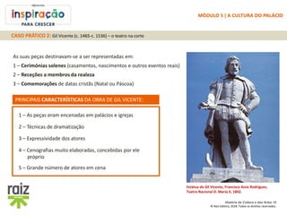 História da Cultura e das Artes 10
© Raiz Editora, 2018. Todos os direitos reservados.
Estátua de Gil Vicente, Francisco Assis Rodrigues,
Teatro Nacional D. Maria II, 1842.
As suas peças destinavam-se a ser representadas em:
1 – Cerimónias solenes (casamentos, nascimentos e outros eventos reais)
2 – Receções a membros da realeza
3 – Comemorações de datas cristãs (Natal ou Páscoa)
5 – Grande número de atores em cena
1 – As peças eram encenadas em palácios e igrejas
2 – Técnicas de dramatização
3 – Expressividade dos atores
4 – Cenografias muito elaboradas, concebidas por ele
próprio
PRINCIPAIS CARACTERÍSTICAS DA OBRA DE GIL VICENTE:
CASO PRÁTICO 2: Gil Vicente (c. 1465-c. 1536) – o teatro na corte
MÓDULO 5 | A CULTURA DO PALÁCIO
 
