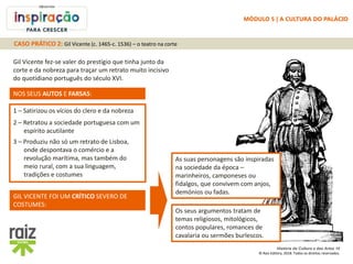 História da Cultura e das Artes 10
© Raiz Editora, 2018. Todos os direitos reservados.
Gil Vicente fez-se valer do prestígio que tinha junto da
corte e da nobreza para traçar um retrato muito incisivo
do quotidiano português do século XVI.
NOS SEUS AUTOS E FARSAS:
1 – Satirizou os vícios do clero e da nobreza
2 – Retratou a sociedade portuguesa com um
espírito acutilante
As suas personagens são inspiradas
na sociedade da época –
marinheiros, camponeses ou
fidalgos, que convivem com anjos,
demónios ou fadas.
3 – Produziu não só um retrato de Lisboa,
onde despontava o comércio e a
revolução marítima, mas também do
meio rural, com a sua linguagem,
tradições e costumes
Os seus argumentos tratam de
temas religiosos, mitológicos,
contos populares, romances de
cavalaria ou sermões burlescos.
GIL VICENTE FOI UM CRÍTICO SEVERO DE
COSTUMES:
CASO PRÁTICO 2: Gil Vicente (c. 1465-c. 1536) – o teatro na corte
MÓDULO 5 | A CULTURA DO PALÁCIO
 