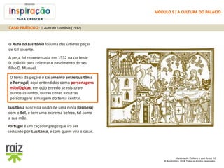 História da Cultura e das Artes 10
© Raiz Editora, 2018. Todos os direitos reservados.
O Auto da Lusitânia foi uma das últimas peças
de Gil Vicente.
A peça foi representada em 1532 na corte de
D. João III para celebrar o nascimento do seu
filho D. Manuel.
O tema da peça é o casamento entre Lusitânia
e Portugal, aqui entendidos como personagens
mitológicas, em cujo enredo se misturam
outros assuntos, outras cenas e outras
personagens à margem do tema central.
Lusitânia nasce da união de uma ninfa (Lisibeia)
com o Sol, e tem uma extrema beleza, tal como
a sua mãe.
Portugal é um caçador grego que irá ser
seduzido por Lusitânia, e com quem virá a casar.
CASO PRÁTICO 2: O Auto da Lusitânia (1532)
MÓDULO 5 | A CULTURA DO PALÁCIO
 
