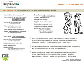 História da Cultura e das Artes 10
© Raiz Editora, 2018. Todos os direitos reservados.
As personagens dos diabos Dinato e Belzebu, que ouvem o diálogo,
fazem trocadilhos com os nomes de Todo-o-Mundo e Ninguém,
evidenciando a vaidade, a cobiça, a virtude e a honra dos homens.
Com Todo-o-Mundo, Gil Vicente pretendeu criticar a sociedade e os
comportamentos de ganância, mentira, vaidade e petulância, como
se «todo o mundo» – a maioria das pessoas – fosse assim.
Na personagem Ninguém, Gil Vicente representa a pobreza, a modéstia
e o virtuosismo; segundo o autor, ninguém é assim.
CASO PRÁTICO 2: O Auto da Lusitânia (1532) – O Diálogo entre Todo-o-Mundo e Ninguém
MÓDULO 5 | A CULTURA DO PALÁCIO
 