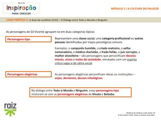 História da Cultura e das Artes 10
© Raiz Editora, 2018. Todos os direitos reservados.
As personagens de Gil Vicente agrupam-se em duas categorias típicas:
Personagens-tipo Representam uma classe social, uma categoria profissional ou outras
pessoas identificadas por traços psicológicos comuns.
Exemplos: o camponês humilde, o criado matreiro, o velho
namoradeiro, o médico charlatão, o frade folião, o juiz corrupto, a
mulher alcoviteira – são personagens que personificam desvios
morais, vícios e males da sociedade, retratados com um espírito
crítico sagaz e de sátira social.
Personagens alegóricas As personagens alegóricas personificam ideias ou instituições –
anjos, demónios, deuses mitológicos.
No diálogo entre Todo-o-Mundo e Ninguém, estas personagens-tipo
misturam-se com as personagens alegóricas de Dinato e Belzebu.
CASO PRÁTICO 2: O Auto da Lusitânia (1532) – O Diálogo entre Todo-o-Mundo e Ninguém
MÓDULO 5 | A CULTURA DO PALÁCIO
 