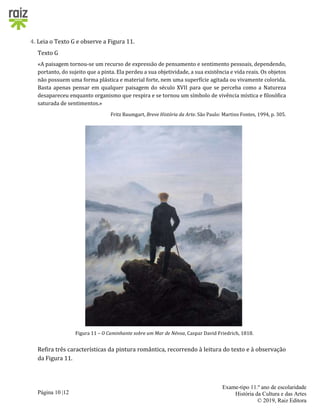 Página 10 |12
Exame-tipo 11.º ano de escolaridade
História da Cultura e das Artes
© 2019, Raiz Editora
4. Leia o Texto G e observe a Figura 11.
Texto G
«A paisagem tornou-se um recurso de expressão de pensamento e sentimento pessoais, dependendo,
portanto, do sujeito que a pinta. Ela perdeu a sua objetividade, a sua existência e vida reais. Os objetos
não possuem uma forma plástica e material forte, nem uma superfície agitada ou vivamente colorida.
Basta apenas pensar em qualquer paisagem do século XVII para que se perceba como a Natureza
desapareceu enquanto organismo que respira e se tornou um símbolo de vivência mística e filosófica
saturada de sentimentos.»
Fritz Baumgart, Breve História da Arte. São Paulo: Martins Fontes, 1994, p. 305.
Figura 11 – O Caminhante sobre um Mar de Névoa, Caspar David Friedrich, 1818.
Refira três características da pintura romântica, recorrendo à leitura do texto e à observação
da Figura 11.
 