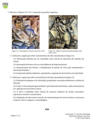 Página 11 |12
Exame-tipo 11.º ano de escolaridade
História da Cultura e das Artes
© 2019, Raiz Editora
5. Observe as Figuras 12 e 13, e responda às questões seguintes.
Figura 12 – Homenagem a Picasso, Juan Gris, 1912. Figura 13 – Mulher à Janela (Simultaneidade), Carlo
Carrà, 1912.
5.1 Selecione a opção que refere características da obra reproduzida na Figura 12.
(A) Valorização absoluta da cor, entendida como veículo de expressão de emoções do
artista.
(B) Acentuação da forma e da cor, sob influência do Expressionismo.
(C) Geometrização das formas e multiplicação de pontos de vista, pela sobreposição e
interseção de planos.
(D) Composição plástica dinâmica, exprimindo a captação do movimento e da velocidade.
5.2 Selecione a opção que refere características da obra reproduzida na Figura 13.
(A) Exaltação da máquina e da velocidade, produzindo «sensações dinâmicas» e efeitos de
vibração.
(B) A obra é marcada pela agressividade e pela distorção das formas, e pela autonomia da
cor, aplicada em tons fortes e puros.
(C) A obra é entendida como veículo do universo subjetivo do artista, tornando-a
expressiva, sensível e comunicativa.
(D) Integração da obra numa corrente de experimentação de novas técnicas e processos
criativos, como a colagem e a assemblagem.
FIM
 