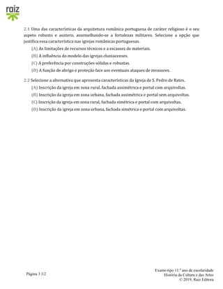 Página 3 |12
Exame-tipo 11.º ano de escolaridade
História da Cultura e das Artes
© 2019, Raiz Editora
2.1 Uma das características da arquitetura românica portuguesa de caráter religioso é o seu
aspeto robusto e austero, assemelhando-se a fortalezas militares. Selecione a opção que
justifica essa característica nas igrejas românicas portuguesas.
(A) As limitações de recursos técnicos e a escassez de materiais.
(B) A influência do modelo das igrejas cluniacenses.
(C) A preferência por construções sólidas e robustas.
(D) A função de abrigo e proteção face aos eventuais ataques de invasores.
2.2 Selecione a alternativa que apresenta características da Igreja de S. Pedro de Rates.
(A) Inscrição da igreja em zona rural, fachada assimétrica e portal com arquivoltas.
(B) Inscrição da igreja em zona urbana, fachada assimétrica e portal sem arquivoltas.
(C) Inscrição da igreja em zona rural, fachada simétrica e portal com arquivoltas.
(D) Inscrição da igreja em zona urbana, fachada simétrica e portal com arquivoltas.
 