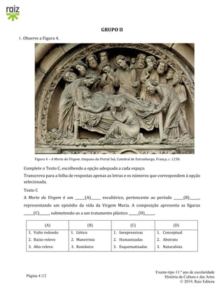 Página 4 |12
Exame-tipo 11.º ano de escolaridade
História da Cultura e das Artes
© 2019, Raiz Editora
GRUPO II
1. Observe a Figura 4.
Figura 4 – A Morte da Virgem, tímpano do Portal Sul, Catedral de Estrasburgo, França, c. 1230.
Complete o Texto C, escolhendo a opção adequada a cada espaço.
Transcreva para a folha de respostas apenas as letras e os números que correspondem à opção
selecionada.
Texto C
A Morte da Virgem é um ______(A)______ escultórico, pertencente ao período ______(B)______,
representando um episódio da vida da Virgem Maria. A composição apresenta as figuras
______(C)______, submetendo-as a um tratamento plástico ______(D)______.
(A) (B) (C) (D)
1. Vulto redondo
2. Baixo-relevo
3. Alto-relevo
1. Gótico
2. Maneirista
3. Românico
1. Inexpressivas
2. Humanizadas
3. Esquematizadas
1. Conceptual
2. Abstrato
3. Naturalista
 